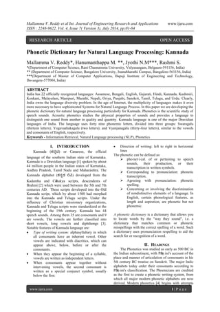 Mallamma V. Reddy et al Int. Journal of Engineering Research and Applications www.ijera.com 
ISSN : 2248-9622, Vol. 4, Issue 7( Version 3), July 2014, pp.01-04 
www.ijera.com 1 | P a g e 
Phonetic Dictionary for Natural Language Processing: Kannada Mallamma V. Reddy*, Hanumanthappa M. **, Jyothi N.M***, Rashmi S. *(Department of Computer Science, Rani Channamma University, Vidyasangam, Belgaum-591156, India) ** (Department of Computer Science, Bangalore University, Jnanabharathi Campus, Bangalore-561156, India) ***(Department of Master of Computer Applications, Bapuji Institute of Engineering and Technology, Davangere-577004, India) ABSTRACT India has 22 officially recognized languages: Assamese, Bengali, English, Gujarati, Hindi, Kannada, Kashmiri, Konkani, Malayalam, Manipuri, Marathi, Nepali, Oriya, Punjabi, Sanskrit, Tamil, Telugu, and Urdu. Clearly, India owns the language diversity problem. In the age of Internet, the multiplicity of languages makes it even more necessary to have sophisticated Systems for Natural Language Process. In this paper we are developing the phonetic dictionary for natural language processing particularly for Kannada. Phonetics is the scientific study of speech sounds. Acoustic phonetics studies the physical properties of sounds and provides a language to distinguish one sound from another in quality and quantity. Kannada language is one of the major Dravidian languages of India. The language uses forty nine phonemic letters, divided into three groups: Swaragalu (thirteen letters); Yogavaahakagalu (two letters); and Vyanjanagalu (thirty-four letters), similar to the vowels and consonants of English, respectively. 
Keywords - Information Retrieval, Natural Language processing (NLP), Phonetics 
I. INTRODUCTION 
Kannada (ಕನ್ನಡ) or Canarese, the official language of the southern Indian state of Karnataka. Kannada is a Dravidian language [1] spoken by about 44 million people in the Indian states of Karnataka, Andhra Pradesh, Tamil Nadu and Maharashtra. The Kannada alphabet (ಕನ್ನಡ ಲಿಪಿ) developed from the Kadamba and Cālukya scripts, descendents of Brahmi [2] which were used between the 5th and 7th centuries AD. These scripts developed into the Old Kannada script, which by about 1500 had morphed into the Kannada and Telugu scripts. Under the influence of Christian missionary organizations, Kannada and Telugu scripts were standardized at the beginning of the 19th century. Kannada has 44 speech sounds. Among them 35 are consonants and 9 are vowels. The vowels are further classified into short vowels, long vowels and diphthongs [3]. Notable features of Kannada language are: 
 Type of writing system: alphasyllabary in which all consonants have an inherent vowel. Other vowels are indicated with diacritics, which can appear above, below, before or after the consonants. 
 When they appear the beginning of a syllable, vowels are written as independent letters. 
 When consonants appear together without intervening vowels, the second consonant is written as a special conjunct symbol, usually below the first. 
 Direction of writing: left to right in horizontal lines 
The phonetic can be defined as: 
 pho·net·i·cal. of or pertaining to speech sounds, their production, or their transcription in written symbols. 
 Corresponding to pronunciation: phonetic transcription. 
 Agreeing with pronunciation: phonetic spelling. 
 Concerning or involving the discrimination of nondistinctive elements of a language. In English, certain phonological features, as length and aspiration, are phonetic but not phonemic. 
A phonetic dictionary is a dictionary that allows you to locate words by the "way they sound", i.e. a dictionary that matches common or phonetic misspellings with the correct spelling of a word. Such a dictionary uses pronunciation respelling to aid the search for or recognition of a word. 
II. HEADINGS 
The Phonetics was studied as early as 500 BC in the Indian subcontinent, with Pāṇini's account of the place and manner of articulation of consonants in his 5th century BC treatise on Sanskrit. The major Indic alphabets today order their consonants according to Pāṇini's classification. The Phoenicians are credited as the first to create a phonetic writing system, from which all major modern phonetic alphabets are now derived. Modern phonetics [4] begins with attempts 
RESEARCH ARTICLE OPEN ACCESS  