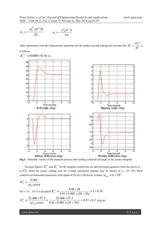 Petar Getsov et al Int. Journal of Engineering Research and Applications www.ijera.com 
ISSN : 2248-9622, Vol. 4, Issue 7( Version 5), July 2014, pp.01-07 
www.ijera.com 3 | P a g e 
y 
y 
I 
m V S 
a 
y 
2 
2 
3 
   
  
m 
c V S 
a z 
2 4 
  
  
After substitution with the characteristic quantities for the studies aircraft (taking into account that 
V 
y 
y 2 
  
  ), 
it follows: 
 0.0080.16 y 
y K 
(s) 
Fig.1. „Simulink‟ results of the transient process after setting a desired roll angle in the astatic autopilot 
The gain figures 
 
e K and 
Z 
e K for the simplest control law are derived using equations from the theory [1 – 
p.397], while the course settling time for a small unmanned airplane may be chosen at tstl =25...35s. Pitch 
control over horizontal maneuvers with speed of 28 m/s (100 km/h) is about 
0  6 10 avg  . 
 
 
cos 
9.48 
stl 
e gt 
V 
K  
For t=25…35s it is accepted 1 0.78 
9.81 0.985 (25 35) 
9.48 28 
  
   
 
  
e K 
0.11 0.2 
9.81 0.985 (25 35) 
22.468 57.3 
cos 
22.468 57.3 
2 2   
   
 
 
 
 
 reg 
Z 
e gt 
K (deg/m) 
 