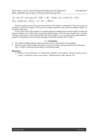 Petar Getsov et al Int. Journal of Engineering Research and Applications www.ijera.com 
ISSN : 2248-9622, Vol. 4, Issue 7( Version 5), July 2014, pp.01-07 
www.ijera.com 7 | P a g e 
 0.9  
e K ,  0.11 Z 
e K deg/m, K x s 
e  0.035  
, K s y 
н  0.16  
,  0.34  
e K , 0.18 1  e K , 
 0.18 H 
e opt K deg/m; , 1  
v opt K , K z s 
v  0.11  
. 
When the signal line from the ground control station to the airplane is interrupted it is advisory to have an 
emergency mode of the autopilot. This may be for example restoration of the course and altitude of flight as it 
was before signal drop. 
For the correct work of the autopilot it is required during the modeling process that the angles of attack and 
normal overloads to be verified while executing the flight program. The safe values should not be exceeded. 
Generally, the presence of one inertial element with time constant of 2 s at the output of the flight program is 
enough to fool proof the normal overloads and angles of attack (the autopilot works “softly”). 
V. Conclusions 
 The carried out flight modeling confirms the correct choice of gain figures for the autopilot. 
 When the range of flight altitudes and speeds is narrow (as with the unmanned airplanes of the discussed 
class – 50 kg), we may keep the gain figures constant during flight. 
References 
[1] Mihalev I.A., B.N. Okoemov, I.G. Pavlina, M.S. Chikulaev, N.M. Eidinov. Automatic airplane control 
systems – methods for analysis and synthesis, ”Mashinostroenie” publ., Moscow 1971 
