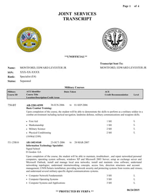 Page of1
06/24/2015
** PROTECTED BY FERPA **
4
MONTFORD, EDWARD LEVESTER JR
XXX-XX-XXXX
Specialist (E4)
MONTFORD, EDWARD LEVESTER JR
Transcript Sent To:
Name:
SSN:
Rank:
JOINT SERVICES
TRANSCRIPT
**UNOFFICIAL**
Military Courses
SeparatedStatus:
Military
Course ID
ACE Identifier
Course Title
Location-Description-Credit Areas
Dates Taken ACE
Credit Recommendation Level
Basic Combat Training:
Upon completion of the course, the student will be able to demonstrate the skills to perform as a military soldier in a
combat environment including tactical navigation, landmine defense, military communications and weapons skills.
AR-2201-0399750-BT 30-JUN-2006 01-SEP-2006
First Aid
Marksmanship
Military Science
Physical Conditioning
L
L
L
L
1 SH
1 SH
2 SH
2 SH
Information Technology Specialist:
AR-1402-0168 23-OCT-2006 28-MAR-2007
Upon completion of the course, the student will be able to maintain, troubleshoot , and repair networked personal
computers, operating system software, windows XP and Microsoft 2003 Server; setup an exchange server and
Microsoft Outlook; install and manage local area networks; install and maintain virus software; understand
networking topologies; understand internetworking concepts, access lists, direction structures and account
management; UNIX/Solaris installation; providing network security and protecting systems from worms and viruses;
and understand several military-specific digital communications systems.
531-25B10
Signal School
Ft Gordon GA
Computer Network Fundamentals
Computer Operating Systems
Computer Systems and Applications
3 SH
3 SH
3 SH
L
L
L
(10/06)(12/09)
to
to
 