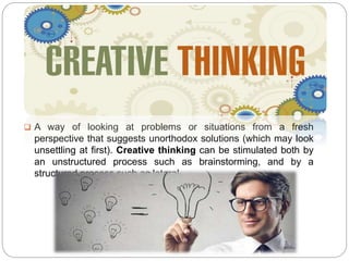  A way of looking at problems or situations from a fresh
perspective that suggests unorthodox solutions (which may look
unsettling at first). Creative thinking can be stimulated both by
an unstructured process such as brainstorming, and by a
structured process such as lateral.
 