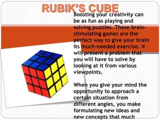 Boosting your creativity can
be as fun as playing and
solving puzzles. These brain-
stimulating games are the
perfect way to give your brain
its much-needed exercise. It
will present a problem that
you will have to solve by
looking at it from various
viewpoints.
When you give your mind the
opportunity to approach a
certain situation from
different angles, you make
formulating new ideas and
new concepts that much
 