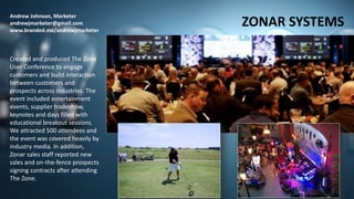 Andrew Johnson, Marketer
andrewjmarketer@gmail.com
www.branded.me/andrewjmarketer
ZONAR SYSTEMS
Created and produced The Zone
User Conference to engage
customers and build interaction
between customers and
prospects across industries. The
event included entertainment
events, supplier tradeshow,
keynotes and days filled with
educational breakout sessions.
We attracted 500 attendees and
the event was covered heavily by
industry media. In addition,
Zonar sales staff reported new
sales and on-the-fence prospects
signing contracts after attending
The Zone.
 