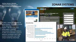 Andrew Johnson, Marketer
andrewjmarketer@gmail.com
www.branded.me/andrewjmarketer
ZONAR SYSTEMS
In 2012, I wrote the first piece of
gated content, "5 Questions to Ask
When Selecting a Telematics
System". We then built other
white papers, customer
testimonials videos and webinars.
In 2014, we conducted a series of
webinars resulting in over 2,200
content interactions and 1,300
unique marketing ready leads.
 