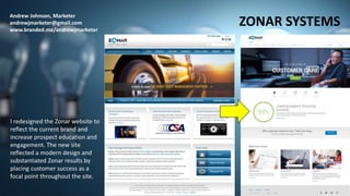 Andrew Johnson, Marketer
andrewjmarketer@gmail.com
www.branded.me/andrewjmarketer
ZONAR SYSTEMS
I redesigned the Zonar website to
reflect the current brand and
increase prospect education and
engagement. The new site
reflected a modern design and
substantiated Zonar results by
placing customer success as a
focal point throughout the site.
 