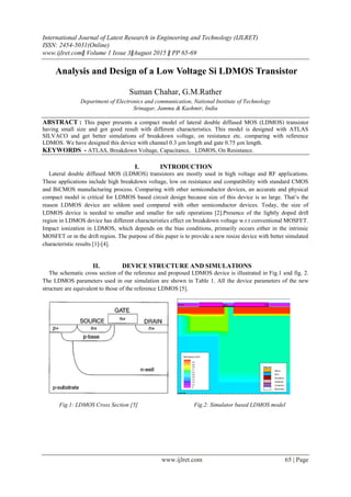 International Journal of Latest Research in Engineering and Technology (IJLRET)
ISSN: 2454-5031(Online)
www.ijlret.comǁ Volume 1 Issue 3ǁAugust 2015 ǁ PP 65-69
www.ijlret.com 65 | Page
Analysis and Design of a Low Voltage Si LDMOS Transistor
Suman Chahar, G.M.Rather
Department of Electronics and communication, National Institute of Technology
Srinagar, Jammu & Kashmir, India
ABSTRACT : This paper presents a compact model of lateral double diffused MOS (LDMOS) transistor
having small size and got good result with different characteristics. This model is designed with ATLAS
SILVACO and get better simulations of breakdown voltage, on resistance etc. comparing with reference
LDMOS. We have designed this device with channel 0.3 µm length and gate 0.75 µm length.
KEYWORDS - ATLAS, Breakdown Voltage, Capacitance, LDMOS, On Resistance.
I. INTRODUCTION
Lateral double diffused MOS (LDMOS) transistors are mostly used in high voltage and RF applications.
These applications include high breakdown voltage, low on resistance and compatibility with standard CMOS
and BiCMOS manufacturing process. Comparing with other semiconductor devices, an accurate and physical
compact model is critical for LDMOS based circuit design because size of this device is so large. That’s the
reason LDMOS device are seldom used compared with other semiconductor devices. Today, the size of
LDMOS device is needed to smaller and smaller for safe operations [2].Presence of the lightly doped drift
region in LDMOS device has different characteristics effect on breakdown voltage w.r.t conventional MOSFET.
Impact ionization in LDMOS, which depends on the bias conditions, primarily occurs either in the intrinsic
MOSFET or in the drift region. The purpose of this paper is to provide a new resize device with better simulated
characteristic results [1]-[4].
II. DEVICE STRUCTURE AND SIMULATIONS
The schematic cross section of the reference and proposed LDMOS device is illustrated in Fig.1 and fig. 2.
The LDMOS parameters used in our simulation are shown in Table 1. All the device parameters of the new
structure are equivalent to those of the reference LDMOS [5].
Fig.1: LDMOS Cross Section [5] Fig.2: Simulator based LDMOS model
 
