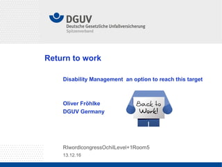13.12.16
RIwordlcongressOchilLevel+1Room5
Return to work
Disability Management an option to reach this target
Oliver Fröhlke
DGUV Germany
 