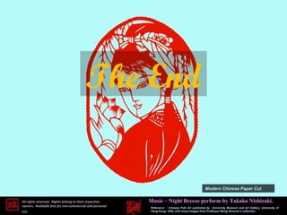 The End

                                                                                               Modern Chinese Paper Cut

All rights reserved. Rights belong to their respective   Music – Night Breeze perform by Takako Nishizaki.
owners. Available free for non-commercial and personal   Reference : Chinese Folk Art published by University Museum and Art Gallery, University of
use.                                                     Hong Kong, 1995, with many images from Professor Wang Shucum’s collection.
 