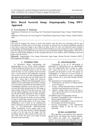 E. Yuva Kumar Int. Journal of Engineering Research and Applications www.ijera.com 
ISSN : 2248-9622, Vol. 4, Issue 8( Version 1), August 2014, pp.01-04 
www.ijera.com 1 | P a g e 
RSA Based Secured Image Steganography Using DWT Approach E. Yuva Kumar, P. Padmaja Department of Electronics & Comm Engg. Sree Vidyaniketan Engineering College. Tirupati, Andhra Pradesh, India Department of Electronics & Comm Engg Sree VidyaNiketan Engineering College. Tirupati, Andhra Pradesh, India Abstract The need for keeping safe secrecy of secret and sensitive data has been ever increasing with the new developments in digital system. In this paper, we present an increased way for getting embedding encrypted secret facts in gray scale images to give high level safety of facts for news over unsecured narrow channels Cryptography and Steganography are two closely related techniques are used in proposed system. Cryptography gets into making one of religion the secret note into a non-recognizable chipper. Steganography is then sent in name for using Double-Stegging to fix this encrypted data into a cover thing by which something is done and keeps secret its existence. 
Keywords: Steganography, Cover Image, Information, Stego Image, Discrete Wavelet Transform (DWT), RSA Approach, Bit Length. 
I. INTRODUCTION 
In information hiding watermarking and Steganography are two closely related techniques. The basic difference between the two is that former is a way used for copyright system of care for trade while the latter is a way of getting fixed secret data into a covered media so that purposeless recipients will not have way in to the data. Steganography not only keeps secret the data, but also keeps secret the fact that a secret data is being sent. However, cryptography is different from Steganography since a chipper text has undetectable from and the existence of a secret data is measurable by bad attackers. Still, Cryptography techniques can be did, gave effect to on secret data before getting fixed in to still image; to make stronger safety level and also to put out of the way the energy compaction of secret data. This paper uses the idea of RSA Algorithm for data encryption, where the data will be converted into a chipper, which will be then put out of the way into an image. In order to enable large amount of room of data and supporting good seeing quality of the cover image, embedding is sent in name for by modifying the details coefficients in make great change lands ruled over of Two–Dimensional DiscreteTransform (DWT). Furthermore, to give greater value to the safety level of the data, the idea of Double-Stegging is used to fix the data into the image. The best advantages chances of this system are that it does not have need of the first form cover image for good extraction of the secret data. 
II. CRYPTOGRAPHY 
Cryptography is the art of safe-keeping of information by transforming into an unpredictable form. This unpredictable form is named as “cipher text”. It gets into the use of a “key “by which the encryption and decryption is done. The purpose of Cryptography is to keep not to access contents of secret data by unauthorized person. Cryptography plays an major role in secret data through untrusted media. The requirements of a Cryptographic system are: 
a. Authentication: the process of making identity to one who gets in. 
b. Privacy: making certain that data is not getting stretched to any purposeless one who gets. 
c. Integrity: making certain that the one gets is able to get out the what is in of the decrypt the note in its first form. 
The different types of Cryptography used are: 
1. Symmetric Cryptography: It uses a single key far both encryption and decryption. 
2. Asymmetric Cryptography: it uses two keys one for encryption and one for decryption. 
3. One-way Cryptography: it uses mathematical transforms change so that the fact is not retrievable. 
III. RSA ALGORITHM RSA Algorithm is developed by three sciencetis Ronald Rivest, Adi Shamir and Leonard Adleman. This method uses public key cryptography; it involves two keys private key and public key [6]. The key- pairs are derived from a large integer which 
RESEARCH ARTICLE OPEN ACCESS  