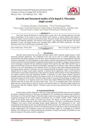 The International Journal Of Engineering And Science (IJES)
|| Volume || 4 || Issue || 8 || Pages || PP -01-04 || 2015 ||
ISSN (e): 2319 – 1813 ISSN (p): 2319 – 1805
www.theijes.com The IJES Page 1
Growth and Structural studies of Zn doped L-Threonine
single crystal
1
S.Antony Dominic Christopher , 2
Dr.N.Neelakanda Pillai
(1)
Senior Lecturer, Noorul Islam Polytechnic College, Punkarai, Thiruvithancode Post ,TamilNadu, India.
(2)
Associate Professor, Aringnar Anna College,Aralvaimozhi post, Tamilnadu, India.
----------------------------------------------------------ABSTRACT-----------------------------------------------------------
Non linear optical phenomenon in material plays a major role in the emerging photonics and opto
electro technologies. In the search of new and efficient NLO material in organic element (Zn) doped L-
Threonine organic crystal were grown in the present study. The grown crystals were characterized by measuring
the density by floatation technique. The structure of the crystals were studied by FTIR spectrum. The lattice
parameters of pure and doped crystals were calculated from SXRD and PXRD respectively. The lattice
parameters shows the crystal belong to orthorhombic system
---------------------------------------------------------------------------------------------------------------------------------------
Date of Submission: 29 July 2015 Date of Accepted: 10 August 2015
---------------------------------------------------------------------------------------------------------------------------------------
I. Introduction
Recently much attention has been paid non-linear optical (NLO) materials mainly because of their
interacting potential applications. The compound of this type can be used in LASER technology, optic
communication and optical switching. Also, the NLO plays an important role in the merging photonic and opto
electronic technologies. The NLO properties of large organic molecules and polymers have been the subject of
extensive theoretical and experimental investigations during the past two decades [1]. Organic materials possess
several advantages compared with the traditional inorganic NLO materials like ADP, KDP and KTP such as
large second harmonic conversion efficiency birefringence and dispersion of refractive index which are finding
increase in use in the development of new photonic devices [2]. However, their often inadequate transparency,
poor optical quality and lack of robustness, low laser damage threshold and inability to grow to large size have
impeded the use of single crystal organic materials in practical device applications. Hence recent research is
concentrated on semi-organic materials due to their large non- linearity, high resistance to laser induced damage,
low angular sensitivity and good mechanical hardness. L-Threonine is a pure organic material. Mixing of
inorganic material may change the quality of the organic crystals. So, In the present study the Zinc Sulphate has
been doped instead of mixing in the L-Threonine single crystal to overcome the disadvantage of organic NLO
materials. L-Threonine is an important amino acid, which shows higher SHG(Second Harmonic Generation)
efficiency than that of many other non linear amino acids. Also it is an important polar amino acid and its
dipole moment is nearly similar to water [3]. Several work has been done in L- Threonine single crystal [4-10].
In the present study Zinc Sulphate doped L- Threonine crystal was grown and characterized. The results were
discussed here.
II. Experimental Details
Commercially available AR grade L-Threonine, ZnS𝑂4 and doubly distilled water were used to prepare
the solution. Saturated solution of L-Threonine was prepared at 35℃ according to the solubility data available in
the literature [11]. Pure and ZnS doped L-Threonine single crystals were grown from aqueous solution by slow
evaporation technique for the various dopant concentration ratio viz.1:0.002, 1:0.004, 1:0.006, 1:0.008 and
1:0.01. In the present study, totally six crystals were grown. The density of all the grown crystals were
determined by flotation technique. Carbon tetra chloride of density 1.594 gm/cc and Bromoform of density
2.890gm/cc were used as lower and higher density liquids respectively. The concentration of zinc atom
incorporated into the doped crystals were confirmed by the EDAX spectrum. The FTIR spectrum were recorded
to find the functional groups present. Powder X-ray diffraction data were collected by using an automated X-ray
powder diffractometer with scintillation counter and monochromatic copper 𝐾∝ wavelength (𝜆 =1.5406 Å)
radiation. The reflections were indexed following the procedures of Lipson and Steeple [12].SXRD was also
taken for the pure L-Threonine crystal for comparison.
 