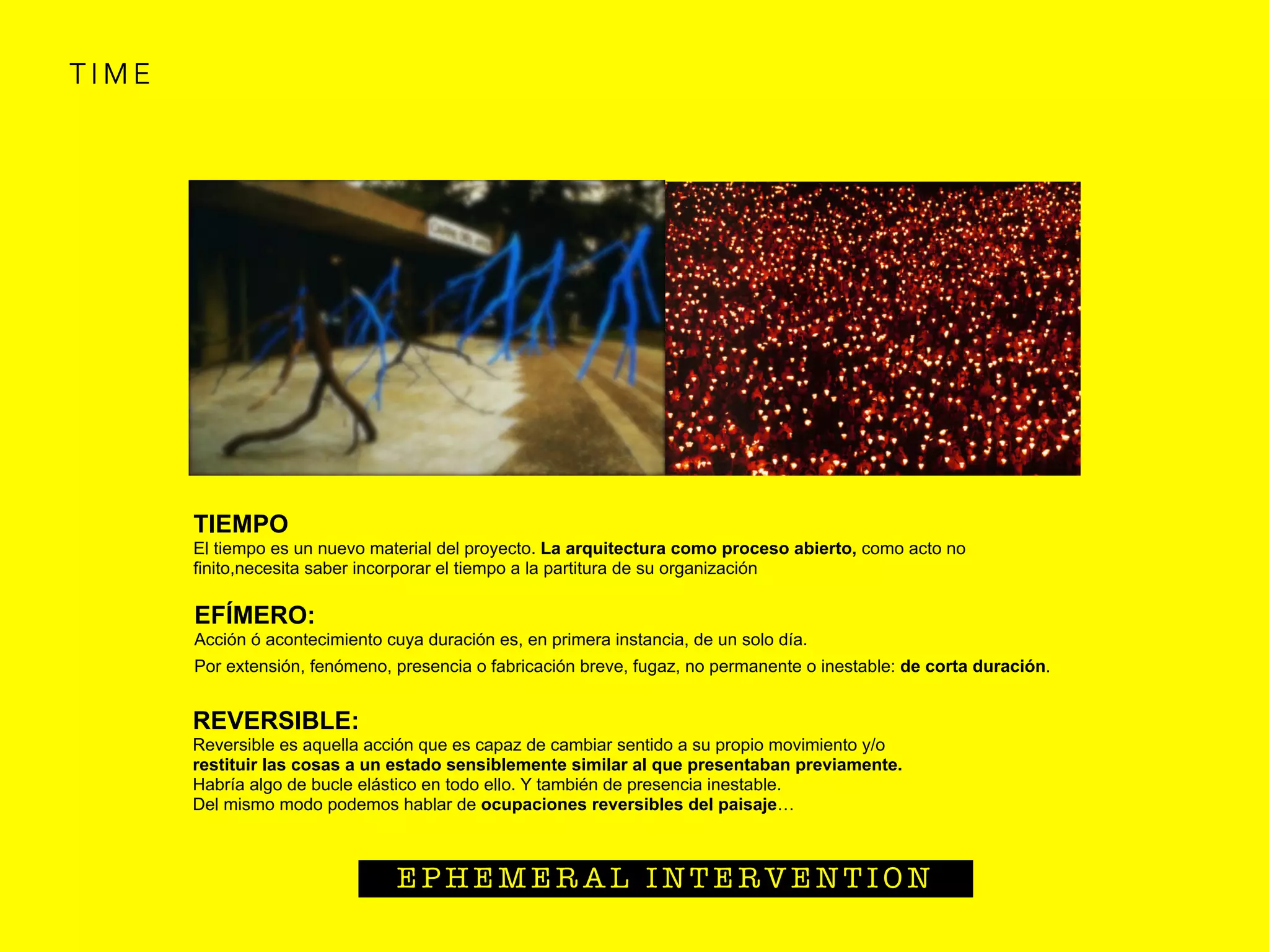 T I M E
E P H E M E R A L I N T E R V E N T I O N
 
EFÍMERO:
Acción ó acontecimiento cuya duración es, en primera instancia, de un solo día.
Por extensión, fenómeno, presencia o fabricación breve, fugaz, no permanente o inestable: de corta duración. 
TIEMPO
El tiempo es un nuevo material del proyecto. La arquitectura como proceso abierto, como acto no
ﬁnito,necesita saber incorporar el tiempo a la partitura de su organización
 
REVERSIBLE:
Reversible es aquella acción que es capaz de cambiar sentido a su propio movimiento y/o
restituir las cosas a un estado sensiblemente similar al que presentaban previamente.
Habría algo de bucle elástico en todo ello. Y también de presencia inestable.
Del mismo modo podemos hablar de ocupaciones reversibles del paisaje…
 