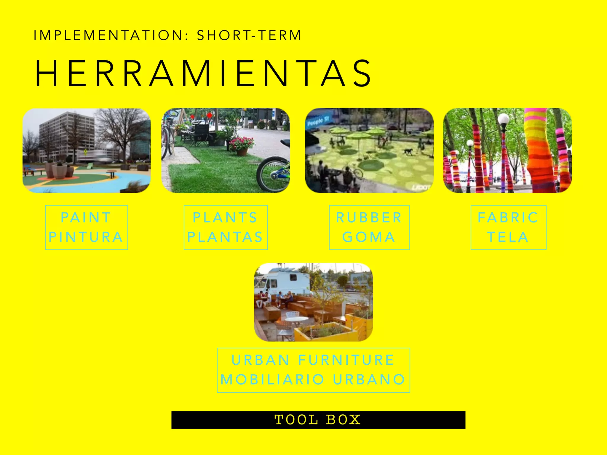 I M P L E M E N TA T I O N : S H O R T- T E R M
T O O L B OX
H E R R A M I E N TA S
PA I N T
P I N T U R A
P L A N T S
P L A N TA S
U R B A N F U R N I T U R E
M O B I L I A R I O U R B A N O
R U B B E R
G O M A
FA B R I C
T E L A
 