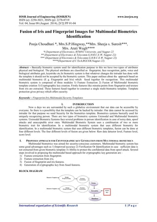 IOSR Journal of Engineering (IOSRJEN) www.iosrjen.org 
ISSN (e): 2250-3021, ISSN (p): 2278-8719 
Vol. 04, Issue 08 (August. 2014), ||V2|| PP 01-04 
International organization of Scientific Research 1 | P a g e 
Fusion of Iris and Fingerprint Images for Multimodal Biometrics Identification Pooja Choudhari *, Mrs.S.P.Hingway,**Mrs. Sheeja s. Suresh***, Mrs. Arati Wagh**** *( Department of Electronics, RTMNU University, and Nagpur-22 ** (Department of Electronics & Telecomm.G.H.R.C.E.W, Nagpur-22) *** (Department of Electronics & Telecomm.G.H.R.C.E.W, Nagpur-22) ****(Department of C.Tech,RGCER,Nagpur-22) Abstract: - Basically biometric system used for identification purpose in this we have two types of attributes physical and biological. The physical attributes are classified as fingerprint, face recognition, palm, voice and biological attributes gait, keystroke etc.In biometric system is that whatever changes the intruder has done with the template it should not be accepted by the biometric system. This paper outlines about the approach based on multimodal biometric (E g. Fingerprint and Iris) which fused together for recognition. This multimodal biometric system is composed of three modules 1) Feature Extraction 2) Fusion of Multimodal biometric template creation 3) Cryptographic key creation. Firstly features like minutia points from fingerprint and texture from iris are extracted. These features fused together to construct a single multi-biometric template. Template protection gives privacy which offers security. Keywords: - Fingerprint,Iris,Multimodal,Security,Templates 
I. INTRODUCTION 
Now a days we are surrounded by such a globalize environment that our data can be accessible by everyone. So there is a possibility that the template can be hacked by intruder. Our data cannot be accessed by intruder for that purpose we need Security for the biometrics template. Biometrics systems basically used for uniquely recognizing person. There are two types of biometric systems Unimodal and Multimodal biometric systems. Unimodal Biometric Systems face several problems in person identification in case of noisy data, spoof attacks and unacceptable error rates. Multimodal Biometric System uses a combination of two or more biometric trait for identification. In a multimodal biometric system that uses different biometric for identification. In a multimodal biometric system that uses different biometric templates, fusion can be done at four different levels. The four different levels of fusion are given below: Raw data detector level, Feature level, score level. 
I. PROPOSED APPROACH FOR CRYPTOGRAPHIC KEY GENERATION FROM MULTIMODAL BIOMETRICS 
Multimodal biometrics was aimed for security-conscious customers. Multimodal biometric system has some good advantages such as 1) Improved accuracy 2) Verification Or Identification in case sufficient data is not extracted from given biometric template 3) Ability to protect the confidential data from spoof attack. Several steps involved in proposing the multimodal based approach for cryptographic key generation are : 
1) Feature extraction from fingerprint. 
2) Feature extraction from iris. 
3) Fusion of fingerprint and iris features. 
4) Generation of cryptographic key from fused features. 
BLOCK DIAGRAM 
 