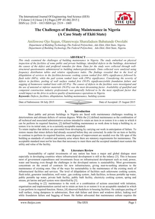 The International Journal Of Engineering And Science (IJES)
|| Volume || 4 || Issue || 8 || Pages || PP -01-06|| 2015 ||
ISSN (e): 2319 – 1813 ISSN (p): 2319 – 1805
www.theijes.com The IJES Page 1
The Challenges of Building Maintenance in Nigeria
(A Case Study of Ekiti State)
Anifowose Ojo Segun, Olanrewaju Sharafadeen Babatunde Owolabi
Department of Building Technology,The Federal Polytechnic, Ado Ekiti, Ekiti State, Nigeria.
Department of Building Technology,The Federal Polytechnic, Ado Ekiti, Ekiti State, Nigeria.
-----------------------------------------------------------ABSTRACT---------------------------------------------------------
This study examined the challenges of building maintenance in Nigeria. The study embarked on physical
inspection of the facilities of some public and private buildings, identified defects in the buildings, determined
the causes of the defect and proffered remedies for them. Data for the study were collected through well-
structured questionnaire administered to building industryprofessionals. Data collected were analyzed using
frequency distribution tables and relative significance index. The findings revealed that in the level of
dilapidation of services in the facilities,kerosene cooking system ranked first (68% significance) followed by
flush toilet (66%), while the pail system ranked least with (50%) significance. Considering the severity of
defects in facilities, peeling of wall surface ranked first (50.8% significance)while foundation failure and
sagging of beamswere ranked least with (42.8%). The causes of defects in the facilities were investigated and
the use of untested or inferior materials (56.8%) was the most devastating factor. Availability of qualified and
competent construction industry professionals was generally believed to be the most significant factor that
would impact on the drive to achieve quality of maintenance operations in Nigeria.
Keywords: Defects, facilities, dilapidation, building maintenance, building systems
---------------------------------------------------------------------------------------------------------------------------------------
Date of Submission: 04 July 2015 Date of Accepted: 25 August 2015
---------------------------------------------------------------------------------------------------------------------------------------
I. Introduction
Most public and private buildings in Nigeria are faced with maintenance challenges resulting in
deteriorations and ultimate defects of various degrees. While the [1] defined maintenance as the combination of
all technical and associated administrative actions intended to retain an item in or restore it to a state in which it
can be perform its required function, [2] defined building maintenance as work done to keep a building in, or
restore it to its initial state, or to a currently acceptable standard.
To retain implies that defects are prevented from developing by carrying out work in anticipation of failure. To
restore means that minor defects had already occurred before they are corrected. In order for an item or facility
to continue to perform its required function, some degrees of improvement are needed over the life span of the
building as standards of comfort and amenity arise where there are statutory requirements for maintenance. The
acceptable standard must not be less than that necessary to meet them and the accepted standard must sustain the
utility and value of the facility.
II. Literature Review
Sustainability of capital investments of any nation has been a major and global dialogue most
especially in developing countries where infrastructural development is still at the infancy [3]. This is because
most of government expenditures and investments focus on infrastructural development such as road, power,
water and housing even though the challenges in the developed nations is sustainability. Most governments
concentrate on the award of contracts for new infrastructures, giving near-to-nothing attention to the
maintenance of existing ones. One of the ways for sustainability is the maintenance of the existing stock of
infrastructural facilities and services. The level of dilapidation of facilities such askerosene cooking system,
flush toilet, generator installation, well water , gas cooking system , bath facilities, in-house portable tap water,
public portable tap water, private bath facility, public bath facility, electricity cooking system, spring and
stream, pit latrine and pail system were identified by [3].
According to [2]: maintenance is the work or a combination of actions associated with initiation,
organisation and implementation carried out to retain an item in or restore it to an acceptable standard in which
it can perform its required function. Hence, [4] observed thedefects in housing facilities. He catalogue peeling of
wall surface, rising dampness in substructure, floor slab failure and doors and windows defect, leaking roof
while foundation failure and Sagging of beam. He further advocated that maintenance culture requires the
 