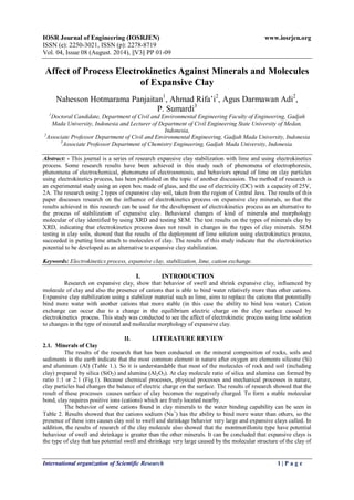 IOSR Journal of Engineering (IOSRJEN) www.iosrjen.org 
ISSN (e): 2250-3021, ISSN (p): 2278-8719 
Vol. 04, Issue 08 (August. 2014), ||V3|| PP 01-09 
International organization of Scientific Research 1 | P a g e 
Affect of Process Electrokinetics Against Minerals and Molecules of Expansive Clay Nahesson Hotmarama Panjaitan1, Ahmad Rifa’i2, Agus Darmawan Adi2, P. Sumardi3 1Doctoral Candidate, Department of Civil and Environmental Engineering Faculty of Engineering, Gadjah Mada University, Indonesia and Lecturer of Department of Civil Engineering State University of Medan, Indonesia, 2Associate Professor Department of Civil and Environmental Engineering, Gadjah Mada University, Indonesia 3Associate Professor Department of Chemistry Engineering, Gadjah Mada University, Indonesia. Abstract: - This journal is a series of research expansive clay stabilization with lime and using electrokinetics process. Some research results have been achieved in this study such of phenomena of electrophoresis, phenomena of electrochemical, phenomena of electroosmosis, and behaviors spread of lime on clay particles using electrokinetics process, has been published on the topic of another discussion. The method of research is an experimental study using an open box made of glass, and the use of electricity (DC) with a capacity of 25V, 2A. The research using 2 types of expansive clay soil, taken from the region of Central Java. The results of this paper discusses research on the influence of electrokinetics process on expansive clay minerals, so that the results achieved in this research can be used for the development of electrokinetics process as an alternative to the process of stabilization of expansive clay. Behavioral changes of kind of minerals and morphology molecular of clay identified by using XRD and testing SEM. The test results on the types of minerals clay by XRD, indicating that electrokinetics process does not result in changes in the types of clay minerals. SEM testing in clay soils, showed that the results of the deployment of lime solution using electrokinetics process, succeeded in putting lime attach to molecules of clay. The results of this study indicate that the electrokinetics potential to be developed as an alternative to expansive clay stabilization. Keywords: Electrokinetics process, expansive clay, stabilization, lime, cation exchange. 
I. INTRODUCTION 
Research on expansive clay, show that behavior of swell and shrink expansive clay, influenced by molecule of clay and also the presence of cations that is able to bind water relatively more than other cations. Expansive clay stabilization using a stabilizer material such as lime, aims to replace the cations that potentially bind more water with another cations that more stable (in this case the ability to bind less water). Cation exchange can occur due to a change in the equilibrium electric charge on the clay surface caused by electrokinetics process. This study was conducted to see the affect of electrokinetic process using lime solution to changes in the type of mineral and molecular morphology of expansive clay. 
II. LITERATURE REVIEW 
2.1. Minerals of Clay 
The results of the research that has been conducted on the mineral composition of rocks, soils and sediments in the earth indicate that the most common element in nature after oxygen are elements silicone (Si) and aluminum (Al) (Table 1.). So it is understandable that most of the molecules of rock and soil (including clay) prepared by silica (SiO2) and alumina (Al2O3). At clay molecule ratio of silica and alumina can formed by ratio 1:1 or 2:1 (Fig.1). Because chemical processes, physical processes and mechanical processes in nature, clay particles had changes the balance of electric charge on the surface. The results of research showed that the result of these processes causes surface of clay becomes the negatively charged. To form a stable molecular bond, clay requires positive ions (cations) which are freely located nearby. 
The behavior of some cations found in clay minerals to the water binding capability can be seen in Table 2. Results showed that the cations sodium (Na+) has the ability to bind more water than others, so the presence of these ions causes clay soil to swell and shrinkage behavior very large and expansive clays called. In addition, the results of research of the clay molecule also showed that the montmorillonite type have potential behaviour of swell and shrinkage is greater than the other minerals. It can be concluded that expansive clays is the type of clay that has potential swell and shrinkage very large caused by the molecular structure of the clay of  