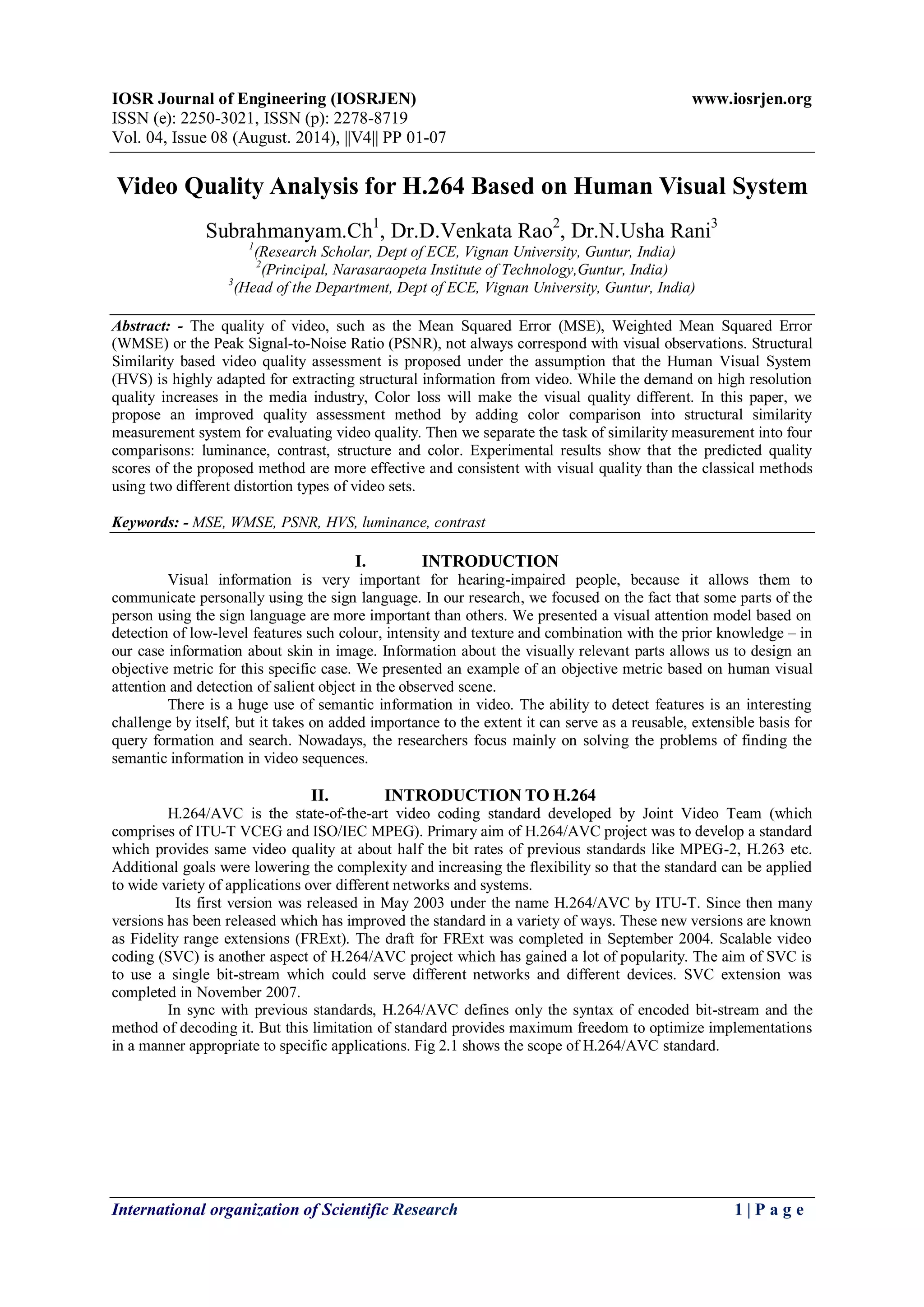 IOSR Journal of Engineering (IOSRJEN) www.iosrjen.org 
ISSN (e): 2250-3021, ISSN (p): 2278-8719 
Vol. 04, Issue 08 (August. 2014), ||V4|| PP 01-07 
International organization of Scientific Research 1 | P a g e 
Video Quality Analysis for H.264 Based on Human Visual System Subrahmanyam.Ch1, Dr.D.Venkata Rao2, Dr.N.Usha Rani3 1(Research Scholar, Dept of ECE, Vignan University, Guntur, India) 2(Principal, Narasaraopeta Institute of Technology,Guntur, India) 3(Head of the Department, Dept of ECE, Vignan University, Guntur, India) Abstract: - The quality of video, such as the Mean Squared Error (MSE), Weighted Mean Squared Error (WMSE) or the Peak Signal-to-Noise Ratio (PSNR), not always correspond with visual observations. Structural Similarity based video quality assessment is proposed under the assumption that the Human Visual System (HVS) is highly adapted for extracting structural information from video. While the demand on high resolution quality increases in the media industry, Color loss will make the visual quality different. In this paper, we propose an improved quality assessment method by adding color comparison into structural similarity measurement system for evaluating video quality. Then we separate the task of similarity measurement into four comparisons: luminance, contrast, structure and color. Experimental results show that the predicted quality scores of the proposed method are more effective and consistent with visual quality than the classical methods using two different distortion types of video sets. Keywords: - MSE, WMSE, PSNR, HVS, luminance, contrast 
I. INTRODUCTION 
Visual information is very important for hearing-impaired people, because it allows them to communicate personally using the sign language. In our research, we focused on the fact that some parts of the person using the sign language are more important than others. We presented a visual attention model based on detection of low-level features such colour, intensity and texture and combination with the prior knowledge – in our case information about skin in image. Information about the visually relevant parts allows us to design an objective metric for this specific case. We presented an example of an objective metric based on human visual attention and detection of salient object in the observed scene. There is a huge use of semantic information in video. The ability to detect features is an interesting challenge by itself, but it takes on added importance to the extent it can serve as a reusable, extensible basis for query formation and search. Nowadays, the researchers focus mainly on solving the problems of finding the semantic information in video sequences. 
II. INTRODUCTION TO H.264 
H.264/AVC is the state-of-the-art video coding standard developed by Joint Video Team (which comprises of ITU-T VCEG and ISO/IEC MPEG). Primary aim of H.264/AVC project was to develop a standard which provides same video quality at about half the bit rates of previous standards like MPEG-2, H.263 etc. Additional goals were lowering the complexity and increasing the flexibility so that the standard can be applied to wide variety of applications over different networks and systems. Its first version was released in May 2003 under the name H.264/AVC by ITU-T. Since then many versions has been released which has improved the standard in a variety of ways. These new versions are known as Fidelity range extensions (FRExt). The draft for FRExt was completed in September 2004. Scalable video coding (SVC) is another aspect of H.264/AVC project which has gained a lot of popularity. The aim of SVC is to use a single bit-stream which could serve different networks and different devices. SVC extension was completed in November 2007. In sync with previous standards, H.264/AVC defines only the syntax of encoded bit-stream and the method of decoding it. But this limitation of standard provides maximum freedom to optimize implementations in a manner appropriate to specific applications. Fig 2.1 shows the scope of H.264/AVC standard.  