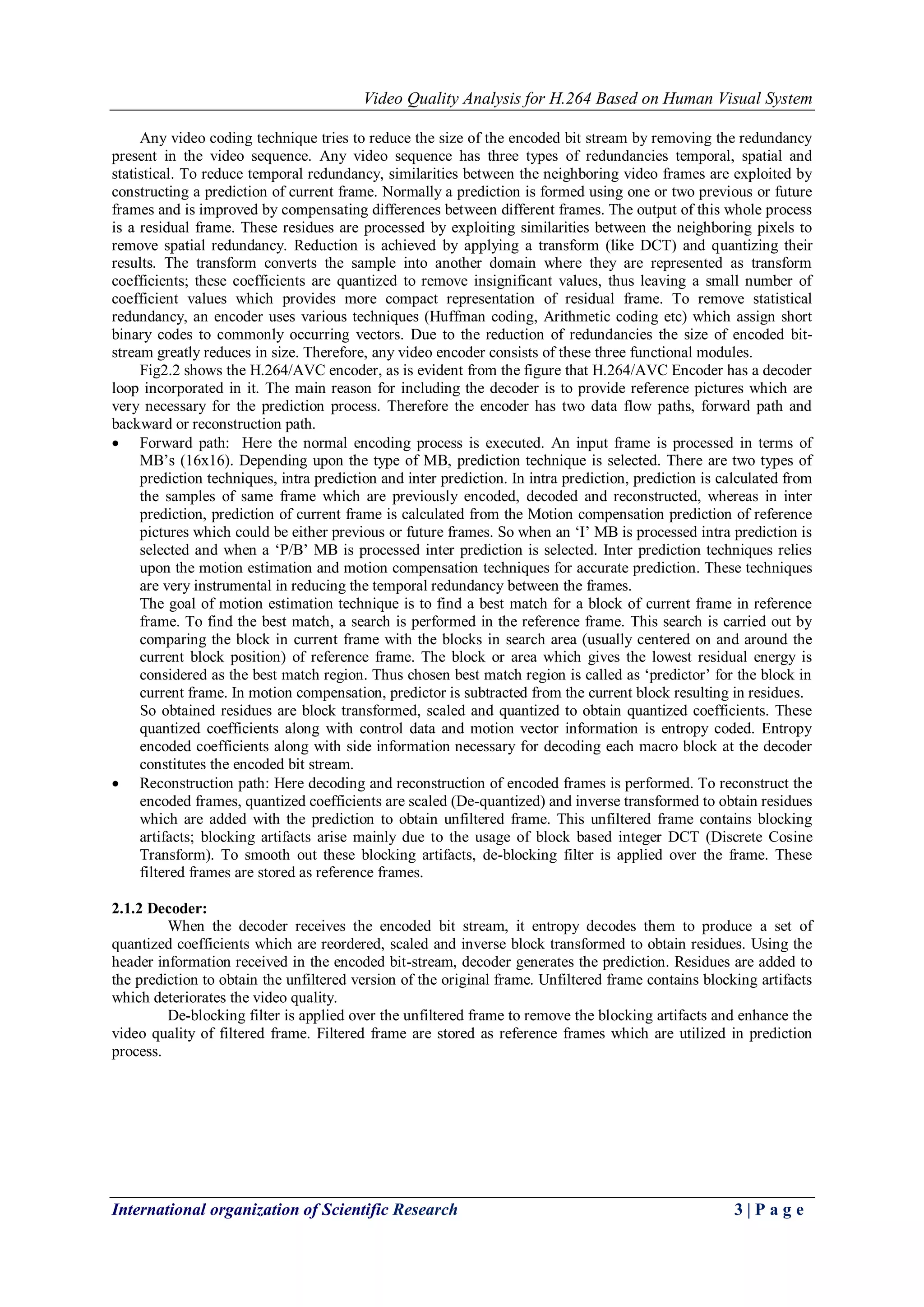 Video Quality Analysis for H.264 Based on Human Visual System 
International organization of Scientific Research 3 | P a g e 
Any video coding technique tries to reduce the size of the encoded bit stream by removing the redundancy present in the video sequence. Any video sequence has three types of redundancies temporal, spatial and statistical. To reduce temporal redundancy, similarities between the neighboring video frames are exploited by constructing a prediction of current frame. Normally a prediction is formed using one or two previous or future frames and is improved by compensating differences between different frames. The output of this whole process is a residual frame. These residues are processed by exploiting similarities between the neighboring pixels to remove spatial redundancy. Reduction is achieved by applying a transform (like DCT) and quantizing their results. The transform converts the sample into another domain where they are represented as transform coefficients; these coefficients are quantized to remove insignificant values, thus leaving a small number of coefficient values which provides more compact representation of residual frame. To remove statistical redundancy, an encoder uses various techniques (Huffman coding, Arithmetic coding etc) which assign short binary codes to commonly occurring vectors. Due to the reduction of redundancies the size of encoded bit- stream greatly reduces in size. Therefore, any video encoder consists of these three functional modules. Fig2.2 shows the H.264/AVC encoder, as is evident from the figure that H.264/AVC Encoder has a decoder loop incorporated in it. The main reason for including the decoder is to provide reference pictures which are very necessary for the prediction process. Therefore the encoder has two data flow paths, forward path and backward or reconstruction path. 
 Forward path: Here the normal encoding process is executed. An input frame is processed in terms of MB’s (16x16). Depending upon the type of MB, prediction technique is selected. There are two types of prediction techniques, intra prediction and inter prediction. In intra prediction, prediction is calculated from the samples of same frame which are previously encoded, decoded and reconstructed, whereas in inter prediction, prediction of current frame is calculated from the Motion compensation prediction of reference pictures which could be either previous or future frames. So when an ‘I’ MB is processed intra prediction is selected and when a ‘P/B’ MB is processed inter prediction is selected. Inter prediction techniques relies upon the motion estimation and motion compensation techniques for accurate prediction. These techniques are very instrumental in reducing the temporal redundancy between the frames. 
The goal of motion estimation technique is to find a best match for a block of current frame in reference frame. To find the best match, a search is performed in the reference frame. This search is carried out by comparing the block in current frame with the blocks in search area (usually centered on and around the current block position) of reference frame. The block or area which gives the lowest residual energy is considered as the best match region. Thus chosen best match region is called as ‘predictor’ for the block in current frame. In motion compensation, predictor is subtracted from the current block resulting in residues. So obtained residues are block transformed, scaled and quantized to obtain quantized coefficients. These quantized coefficients along with control data and motion vector information is entropy coded. Entropy encoded coefficients along with side information necessary for decoding each macro block at the decoder constitutes the encoded bit stream. 
 Reconstruction path: Here decoding and reconstruction of encoded frames is performed. To reconstruct the encoded frames, quantized coefficients are scaled (De-quantized) and inverse transformed to obtain residues which are added with the prediction to obtain unfiltered frame. This unfiltered frame contains blocking artifacts; blocking artifacts arise mainly due to the usage of block based integer DCT (Discrete Cosine Transform). To smooth out these blocking artifacts, de-blocking filter is applied over the frame. These filtered frames are stored as reference frames. 
2.1.2 Decoder: 
When the decoder receives the encoded bit stream, it entropy decodes them to produce a set of quantized coefficients which are reordered, scaled and inverse block transformed to obtain residues. Using the header information received in the encoded bit-stream, decoder generates the prediction. Residues are added to the prediction to obtain the unfiltered version of the original frame. Unfiltered frame contains blocking artifacts which deteriorates the video quality. De-blocking filter is applied over the unfiltered frame to remove the blocking artifacts and enhance the video quality of filtered frame. Filtered frame are stored as reference frames which are utilized in prediction process.  