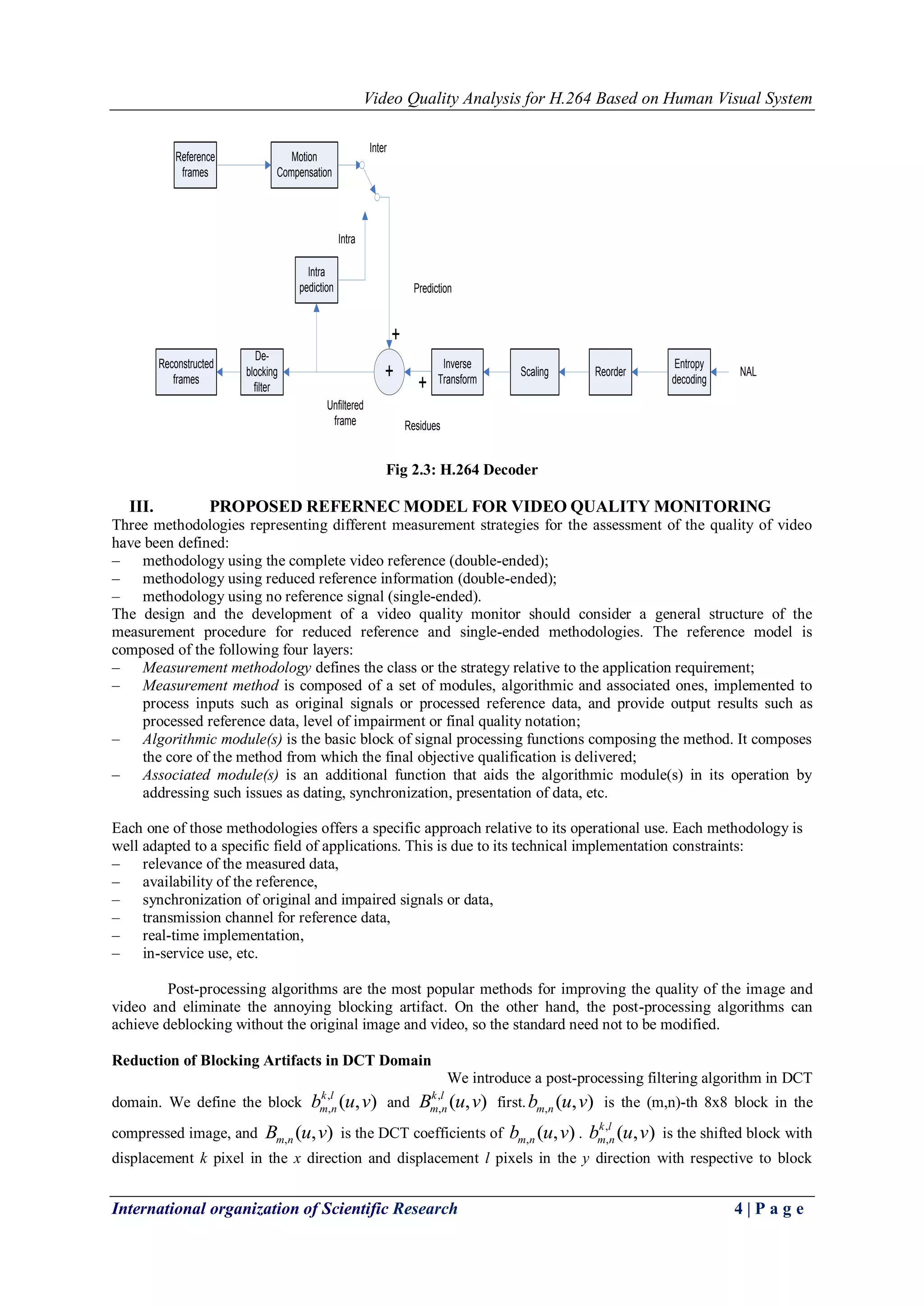 Video Quality Analysis for H.264 Based on Human Visual System 
International organization of Scientific Research 4 | P a g e 
Entropy 
decoding 
Scaling Reorder 
Inverse 
Transform + 
De-blocking 
filter 
Motion 
Compensation 
Intra 
pediction 
Reference 
frames 
Reconstructed 
frames + 
+ 
Intra 
Inter 
Prediction 
Residues 
NAL 
Unfiltered 
frame 
Fig 2.3: H.264 Decoder 
III. PROPOSED REFERNEC MODEL FOR VIDEO QUALITY MONITORING 
Three methodologies representing different measurement strategies for the assessment of the quality of video 
have been defined: 
– methodology using the complete video reference (double-ended); 
– methodology using reduced reference information (double-ended); 
– methodology using no reference signal (single-ended). 
The design and the development of a video quality monitor should consider a general structure of the 
measurement procedure for reduced reference and single-ended methodologies. The reference model is 
composed of the following four layers: 
– Measurement methodology defines the class or the strategy relative to the application requirement; 
– Measurement method is composed of a set of modules, algorithmic and associated ones, implemented to 
process inputs such as original signals or processed reference data, and provide output results such as 
processed reference data, level of impairment or final quality notation; 
– Algorithmic module(s) is the basic block of signal processing functions composing the method. It composes 
the core of the method from which the final objective qualification is delivered; 
– Associated module(s) is an additional function that aids the algorithmic module(s) in its operation by 
addressing such issues as dating, synchronization, presentation of data, etc. 
Each one of those methodologies offers a specific approach relative to its operational use. Each methodology is 
well adapted to a specific field of applications. This is due to its technical implementation constraints: 
– relevance of the measured data, 
– availability of the reference, 
– synchronization of original and impaired signals or data, 
– transmission channel for reference data, 
– real-time implementation, 
– in-service use, etc. 
Post-processing algorithms are the most popular methods for improving the quality of the image and 
video and eliminate the annoying blocking artifact. On the other hand, the post-processing algorithms can 
achieve deblocking without the original image and video, so the standard need not to be modified. 
Reduction of Blocking Artifacts in DCT Domain 
We introduce a post-processing filtering algorithm in DCT 
domain. We define the block , 
, ( , ) k l 
m n b u v and , 
, ( , ) k l 
m n B u v first. , ( , ) m n b u v is the (m,n)-th 8х8 block in the 
compressed image, and , ( , ) m n B u v is the DCT coefficients of , ( , ) m n b u v . , 
, ( , ) k l 
m n b u v is the shifted block with 
displacement k pixel in the x direction and displacement l pixels in the y direction with respective to block 
 