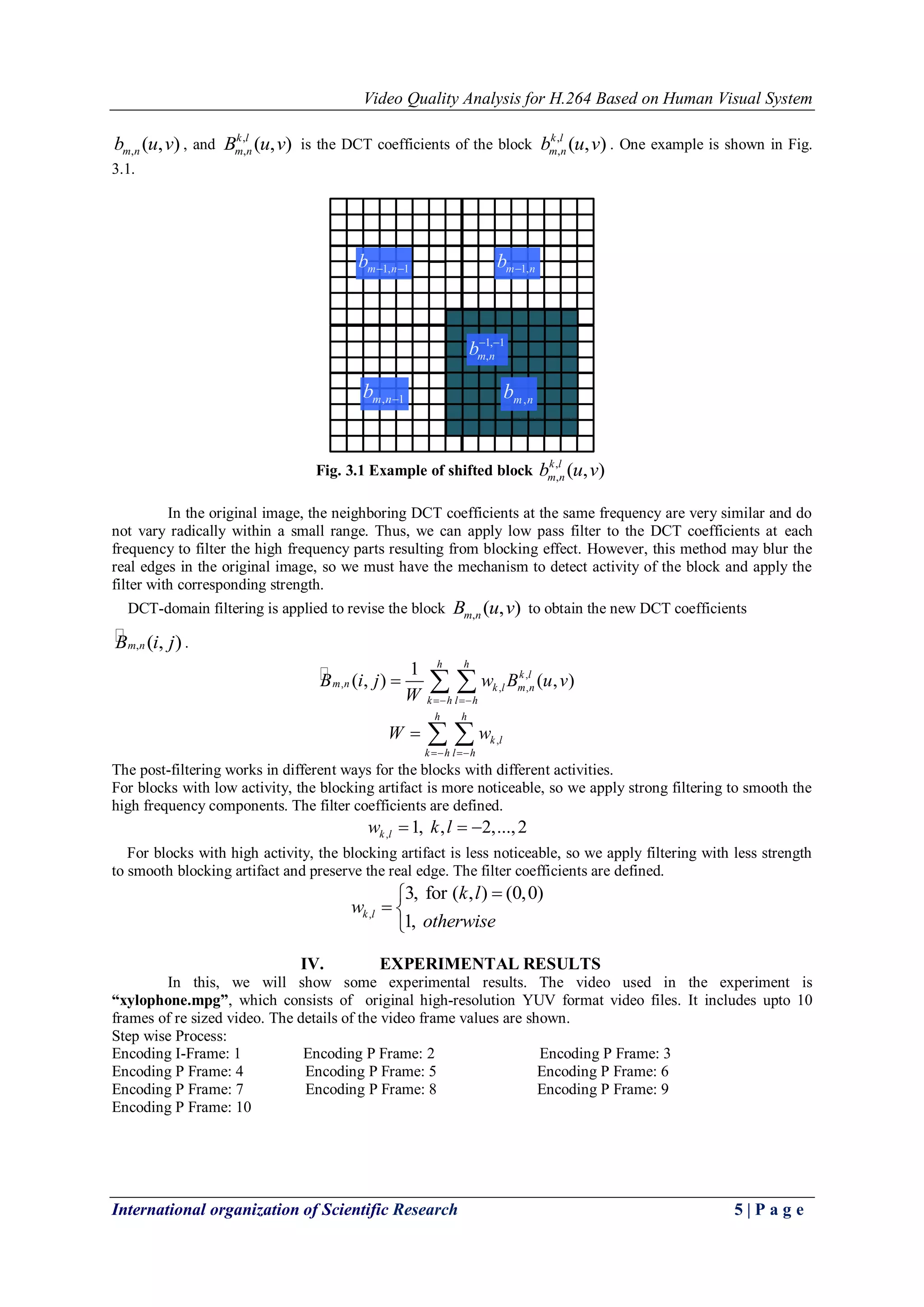 Video Quality Analysis for H.264 Based on Human Visual System 
International organization of Scientific Research 5 | P a g e 
, ( , ) m n b u v , and , 
, ( , ) k l 
m n B u v is the DCT coefficients of the block , 
, ( , ) k l 
m n b u v . One example is shown in Fig. 
3.1. 
m 1,n b  
m,n b 
m 1,n 1 b   
m,n 1 b  
1, 1 
m,n b  
Fig. 3.1 Example of shifted block 
, 
, ( , ) k l 
m n b u v 
In the original image, the neighboring DCT coefficients at the same frequency are very similar and do 
not vary radically within a small range. Thus, we can apply low pass filter to the DCT coefficients at each 
frequency to filter the high frequency parts resulting from blocking effect. However, this method may blur the 
real edges in the original image, so we must have the mechanism to detect activity of the block and apply the 
filter with corresponding strength. 
DCT-domain filtering is applied to revise the block , ( , ) m n B u v to obtain the new DCT coefficients 
 
Bm,n (i, j) . 
 , 
, , , 
1 
( , ) ( , ) 
h h 
k l 
m n k l m n 
k h l h 
B i j w B u v 
W   
   
, 
h h 
k l 
k h l h 
W w 
  
   
The post-filtering works in different ways for the blocks with different activities. 
For blocks with low activity, the blocking artifact is more noticeable, so we apply strong filtering to smooth the 
high frequency components. The filter coefficients are defined. 
, 1, , 2,..., 2 k l w  k l   
For blocks with high activity, the blocking artifact is less noticeable, so we apply filtering with less strength 
to smooth blocking artifact and preserve the real edge. The filter coefficients are defined. 
, 
3, for ( , ) (0,0) 
1, k l 
k l 
w 
otherwise 
  
 
IV. EXPERIMENTAL RESULTS 
In this, we will show some experimental results. The video used in the experiment is 
“xylophone.mpg”, which consists of original high-resolution YUV format video files. It includes upto 10 
frames of re sized video. The details of the video frame values are shown. 
Step wise Process: 
Encoding I-Frame: 1 Encoding P Frame: 2 Encoding P Frame: 3 
Encoding P Frame: 4 Encoding P Frame: 5 Encoding P Frame: 6 
Encoding P Frame: 7 Encoding P Frame: 8 Encoding P Frame: 9 
Encoding P Frame: 10 
 