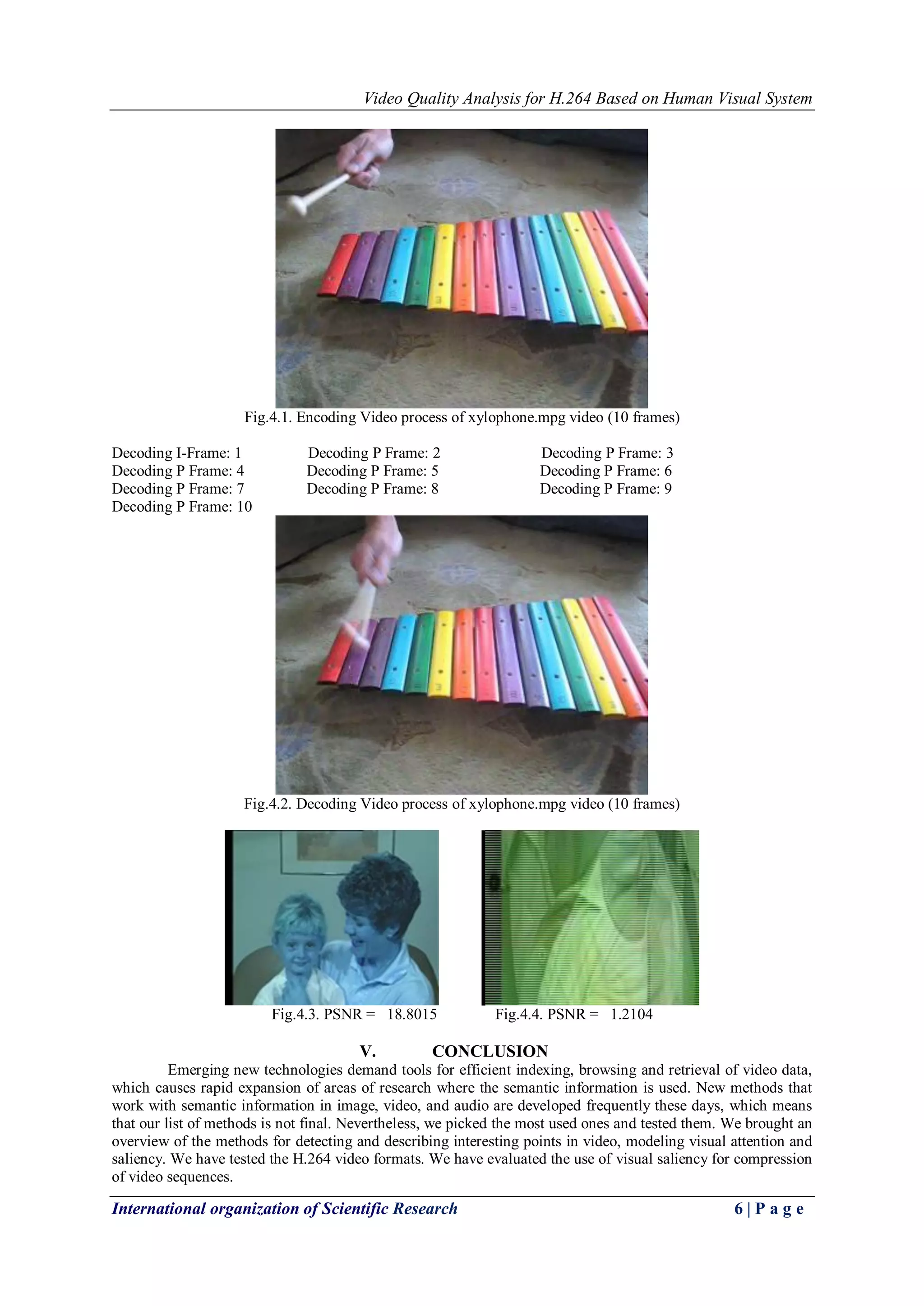 Video Quality Analysis for H.264 Based on Human Visual System 
International organization of Scientific Research 6 | P a g e 
Fig.4.1. Encoding Video process of xylophone.mpg video (10 frames) Decoding I-Frame: 1 Decoding P Frame: 2 Decoding P Frame: 3 Decoding P Frame: 4 Decoding P Frame: 5 Decoding P Frame: 6 Decoding P Frame: 7 Decoding P Frame: 8 Decoding P Frame: 9 Decoding P Frame: 10 Fig.4.2. Decoding Video process of xylophone.mpg video (10 frames) Fig.4.3. PSNR = 18.8015 Fig.4.4. PSNR = 1.2104 
V. CONCLUSION 
Emerging new technologies demand tools for efficient indexing, browsing and retrieval of video data, which causes rapid expansion of areas of research where the semantic information is used. New methods that work with semantic information in image, video, and audio are developed frequently these days, which means that our list of methods is not final. Nevertheless, we picked the most used ones and tested them. We brought an overview of the methods for detecting and describing interesting points in video, modeling visual attention and saliency. We have tested the H.264 video formats. We have evaluated the use of visual saliency for compression of video sequences.  