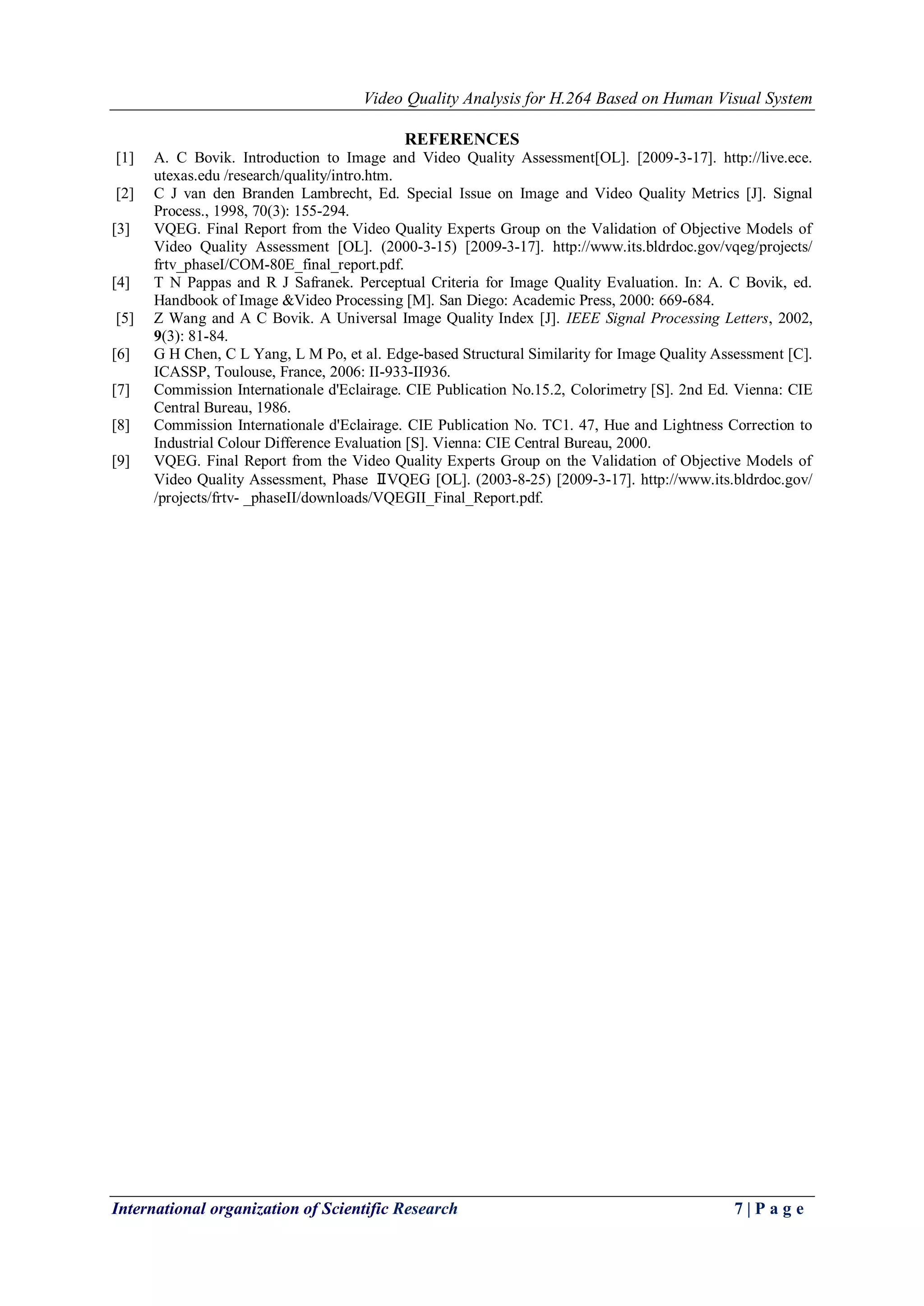 Video Quality Analysis for H.264 Based on Human Visual System 
International organization of Scientific Research 7 | P a g e 
REFERENCES 
[1] A. C Bovik. Introduction to Image and Video Quality Assessment[OL]. [2009-3-17]. http://live.ece. utexas.edu /research/quality/intro.htm. [2] C J van den Branden Lambrecht, Ed. Special Issue on Image and Video Quality Metrics [J]. Signal Process., 1998, 70(3): 155-294. [3] VQEG. Final Report from the Video Quality Experts Group on the Validation of Objective Models of Video Quality Assessment [OL]. (2000-3-15) [2009-3-17]. http://www.its.bldrdoc.gov/vqeg/projects/ frtv_phaseI/COM-80E_final_report.pdf. [4] T N Pappas and R J Safranek. Perceptual Criteria for Image Quality Evaluation. In: A. C Bovik, ed. Handbook of Image &Video Processing [M]. San Diego: Academic Press, 2000: 669-684. [5] Z Wang and A C Bovik. A Universal Image Quality Index [J]. IEEE Signal Processing Letters, 2002, 9(3): 81-84. [6] G H Chen, C L Yang, L M Po, et al. Edge-based Structural Similarity for Image Quality Assessment [C]. ICASSP, Toulouse, France, 2006: II-933-II936. [7] Commission Internationale d'Eclairage. CIE Publication No.15.2, Colorimetry [S]. 2nd Ed. Vienna: CIE Central Bureau, 1986. [8] Commission Internationale d'Eclairage. CIE Publication No. TC1. 47, Hue and Lightness Correction to Industrial Colour Difference Evaluation [S]. Vienna: CIE Central Bureau, 2000. 
[9] VQEG. Final Report from the Video Quality Experts Group on the Validation of Objective Models of Video Quality Assessment, Phase Ⅱ VQEG [OL]. (2003-8-25) [2009-3-17]. http://www.its.bldrdoc.gov/ /projects/frtv- _phaseII/downloads/VQEGII_Final_Report.pdf. 