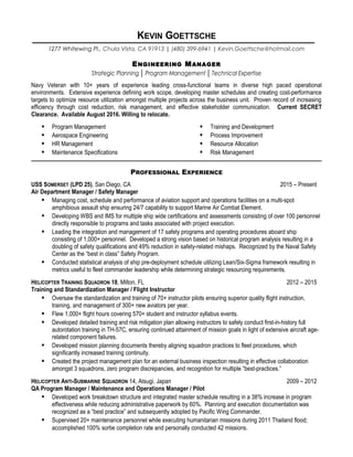 KEVIN GOETTSCHE
1277 Whitewing Pl., Chula Vista, CA 91913 | (480) 399-6941 | Kevin.Goettsche@hotmail.com
ENGINEERING MANAGER
Strategic Planning │ Program Management │ Technical Expertise
Navy Veteran with 10+ years of experience leading cross-functional teams in diverse high paced operational
environments. Extensive experience defining work scope, developing master schedules and creating cost-performance
targets to optimize resource utilization amongst multiple projects across the business unit. Proven record of increasing
efficiency through cost reduction, risk management, and effective stakeholder communication. Current SECRET
Clearance. Available August 2016. Willing to relocate.
 Program Management
 Aerospace Engineering
 HR Management
 Maintenance Specifications
 Training and Development
 Process Improvement
 Resource Allocation
 Risk Management
PROFESSIONAL EXPERIENCE
USS SOMERSET (LPD 25), San Diego, CA 2015 – Present
Air Department Manager / Safety Manager
 Managing cost, schedule and performance of aviation support and operations facilities on a multi-spot
amphibious assault ship ensuring 24/7 capability to support Marine Air Combat Element.
 Developing WBS and IMS for multiple ship wide certifications and assessments consisting of over 100 personnel
directly responsible to programs and tasks associated with project execution.
 Leading the integration and management of 17 safety programs and operating procedures aboard ship
consisting of 1,000+ personnel. Developed a strong vision based on historical program analysis resulting in a
doubling of safety qualifications and 49% reduction in safety-related mishaps. Recognized by the Naval Safety
Center as the “best in class” Safety Program.
 Conducted statistical analysis of ship pre-deployment schedule utilizing Lean/Six-Sigma framework resulting in
metrics useful to fleet commander leadership while determining strategic resourcing requirements.
HELICOPTER TRAINING SQUADRON 18, Milton, FL 2012 – 2015
Training and Standardization Manager / Flight Instructor
 Oversaw the standardization and training of 70+ instructor pilots ensuring superior quality flight instruction,
training, and management of 300+ new aviators per year.
 Flew 1,000+ flight hours covering 570+ student and instructor syllabus events.
 Developed detailed training and risk mitigation plan allowing instructors to safely conduct first-in-history full
autorotation training in TH-57C, ensuring continued attainment of mission goals in light of extensive aircraft age-
related component failures.
 Developed mission planning documents thereby aligning squadron practices to fleet procedures, which
significantly increased training continuity.
 Created the project management plan for an external business inspection resulting in effective collaboration
amongst 3 squadrons, zero program discrepancies, and recognition for multiple “best-practices.”
HELICOPTER ANTI-SUBMARINE SQUADRON 14, Atsugi, Japan 2009 – 2012
QA Program Manager / Maintenance and Operations Manager / Pilot
 Developed work breakdown structure and integrated master schedule resulting in a 38% increase in program
effectiveness while reducing administrative paperwork by 60%. Planning and execution documentation was
recognized as a “best practice” and subsequently adopted by Pacific Wing Commander.
 Supervised 20+ maintenance personnel while executing humanitarian missions during 2011 Thailand flood;
accomplished 100% sortie completion rate and personally conducted 42 missions.
 