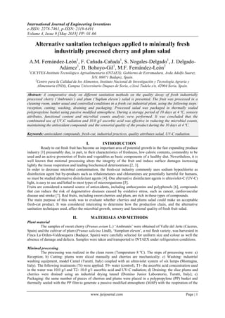 International Journal of Engineering Inventions
e-ISSN: 2278-7461, p-ISSN: 2319-6491
Volume 4, Issue 9 [May 2015] PP: 01-06
www.ijeijournal.com Page | 1
Alternative sanitation techniques applied to minimally fresh
industrially processed cherry and plum salad
A.M. Fernández-León1
, F. Cañada-Cañada1
, S. Nogales-Delgado1
, J. Delgado-
Adámez1
, D. Bohoyo-Gil1
, M.F. Fernández-León2
1
CICYTEX-Instituto Tecnológico Agroalimentario (INTAEX), Gobierno de Extremadura, Avda Adolfo Suarez,
S/N, 06071 Badajoz, Spain.
2
Centro para la Calidad de los Alimentos, Instituto Nacional de Investigación y Tecnología Agraria y
Alimentaria (INIA), Campus Universitario Duques de Soria, c/José Tudela s/n, 42004 Soria, Spain.
Abstract: A comparative study on different sanitation methods on the quality decay of fresh industrially
processed cherry (‘Ambrunés’) and plum (‘Suplum eleven’) salad is presented. The fruit was processed in a
cleaning room, under usual and controlled conditions in a fresh cut industrial plant, using the following steps:
reception, cutting, washing, draining and packaging. Processed salad was packaged in thermally sealed
polypropylene basket using passive modified atmosphere. During a storage period of 10 days at 4 ºC, sensory
attributes, functional content and microbial counts analysis were performed. It was concluded that the
combinated use of UV-C radiation and 10.0 g/l ascorbic acid was effective in reducing the microbial counts,
maintaining the antioxidant compounds and the sensorial quality of the product during the 10 days at 4 ºC.
Keywords: antioxidant compounds, fresh-cut, industrial practices, quality attributes salad, UV-C radiation.
I. INTRODUCTION
Ready to eat fresh fruit has become an important area of potential growth in the fast expanding produce
industry [1] presumably due, in part, to their characteristics of freshness, low caloric contents, commodity to be
used and an active promotion of fruits and vegetables as basic components of a healthy diet. Nevertheless, it is
well known that minimal processing alters the integrity of the fruit and induce surface damages increasing
lightly the tissue respiration and leading biochemical deteriorations [2, 3].
In order to decrease microbial contamination, the fresh-cut industry commonly uses sodium hypochlorite as
disinfection agent but by-products such as trihalometanes and chloramines are potentially harmful for humans,
so must be studied alternative disinfectant agents [4]. One alternative disinfectant agents is ultraviolet-C (UV-C)
light, is easy to use and lethal to most types of microorganisms [5].
Fruits are considered a natural source of antioxidants, including anthocyanins and polyphenols [6], compounds
that can reduce the risk of degenerative diseases caused by oxidative stress, such as cancer, cardiovascular
disease and stroke [7]. Red fruits, including sweet cherries and plum, are rich in these types of compounds.
The main purpose of this work was to evaluate whether cherries and plums salad could make an acceptable
fresh-cut product. It was considered interesting to determine how the production chain, and the alternative
sanitation techniques used, affect the microbial growth, sensory and functional quality of fresh fruit salad.
II. MATERIALS AND METHODS
Plant material
The samples of sweet cherry (Prunus avium L.) „Ambrunés‟ were obtained of Valle del Jerte (Cáceres,
Spain) and the cultivar of plum (Prunus salicina Lindl), „Sumplum eleven‟, a red flesh variety, was harvested in
Finca La Orden-Valdesequera (Badajoz, Spain) were carefully selected for uniform size and colour as well the
absence of damage and defects. Samples were taken and transported to INTAEX under refrigeration conditions.
Minimal processing
The processing was realized in the clean room (Temperature 8 ºC). The steps of processing were: a)
Reception; b) Cutting: plums were sliced manually and cherries are mechanically; c) Washing: industrial
washing equipment, model Camel (Turatti, Italy) coupled with an ultraviolet system of six lamps (Montagna,
Italy). The following treatments (Ti) were applied: T0- water (control), T1- the ascorbic acid concentration used
in the water was 10.0 g/l and T2- 10.0 g/1 ascorbic acid and UV-C radiation; d) Draining: the slice plums and
cherries were drained using an industrial drying tunnel (Domino Junior Laboratorio, Turatti, Italy); e)
Packaging: the same number of pieces of cherries and plums were placed in a polypropylene (PP) basket and
thermally sealed with the PP film to generate a passive modified atmosphere (MAP) with the respiration of the
 