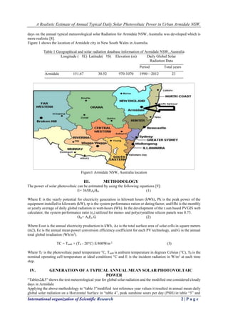 A Realistic Estimate of Annual Typical Daily Solar Photovoltaic Power in Urban Armidale NSW, 
International organization of Scientific Research 2 | P a g e 
days on the annual typical meteorological solar Radiation for Armidale NSW, Australia was developed which is more realistic [8]. 
Figure 1 shows the location of Armidale city in New South Wales in Australia. 
Table 1 Geographical and solar radiation database information of Armidale NSW, Australia 
Longitude ( †E) 
Latitude( †S) 
Elevation (m) 
Daily Global Solar Radiation Data 
Period 
Total years 
Armidale 
151.67 
30.52 
970-1070 
1990—2012 
23 
Figure1 Armidale NSW, Australia location 
III. METHODOLOGY 
The power of solar photovoltaic can be estimated by using the following equations [9]: 
E= 365PkrpHhi (1) 
Where E is the yearly potential for electricity generation in kilowatt hours (kWh), Pk is the peak power of the equipment installed in kilowatts (kW), rp is the system performance ration or dating factor, and Hhi is the monthly or yearly average of daily global radiation in watt-hours (Wh). In the development of the r.sun based PVGIS web calculator, the system performance ratio (rp) utilized for mono- and polycrystalline silicon panels was 0.75. 
Out= AeEe G (2) 
Where Eout is the annual electricity production in kWh, Ae is the total surface area of solar cells in square meters (m2), Ee is the annual mean power conversion efficiency coefficient for each PV technology, and G is the annual total global irradiation (Wh/m2). 
TC = Tamb + (T0 - 20°C) E/800Wm-2 (3) 
Where TC is the photovoltaic panel temperature °C, Tamb is ambient temperature in degrees Celsius (°C), T0 is the nominal operating cell temperature at ideal conditions °C and E is the incident radiation in W/m2 at each time step. 
IV. GENERATION OF A TYPICAL ANNUAL MEAN SOLAR PHOTOVOLTAIC POWER 
“Tables2&3” shows the test meteorological year for global solar radiation and the modified one considered cloudy days in Armidale 
Applying the above methodology to “table 3”modified test reference year values it resulted in annual mean daily global solar radiation on a Horizontal Surface in “table 4”, peak sunshine sours per day (PSH) in table “5” and  