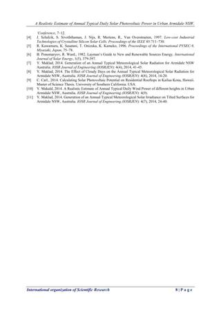 A Realistic Estimate of Annual Typical Daily Solar Photovoltaic Power in Urban Armidale NSW, 
International organization of Scientific Research 8 | P a g e 
‘Conference, 7–12. 
[4] J. Szlufcik, S. Sivoththaman, J. Nijs, R. Mertens, R., Van Overstraeten, 1997. Low-cost Industrial Technologies of Crystalline Silicon Solar Cells. Proceedings of the IEEE 85:711–730. 
[5] R. Kawamura, K. Sasatani, T. Onizuka, K. Kameko, 1996. Proceedings of the International PVSEC-9, Miyazaki, Japan, 75–78. 
[6] B. Ponomaryov, R. Ward., 1982. Layman’s Guide to New and Renewable Sources Energy. International Journal of Solar Energy, 1(5), 379-397. 
[7] Y. Maklad, 2014. Generation of an Annual Typical Meteorological Solar Radiation for Armidale NSW Australia. IOSR Journal of Engineering (IOSRJEN): 4(4), 2014, 41-45. 
[8] Y. Maklad, 2014. The Effect of Cloudy Days on the Annual Typical Meteorological Solar Radiation for Armidale NSW, Australia. IOSR Journal of Engineering (IOSRJEN): 4(8), 2014, 14-20. 
[9] C. Carl., 2014. Calculating Solar Photovoltaic Potential on Residential Rooftops in Kailua Kona, Hawaii. Master of Science Thesis. University of Southern California. USA. 
[10] Y. Makald, 2014. A Realistic Estimate of Annual Typical Daily Wind Power of different heights in Urban Armidale NSW, Australia. IOSR Journal of Engineering (IOSRJEN): 4(9). 
[11] Y. Maklad, 2014. Generation of an Annual Typical Meteorological Solar Irradiance on Tilted Surfaces for Armidale NSW, Australia. IOSR Journal of Engineering (IOSRJEN): 4(7), 2014, 24-40. 
