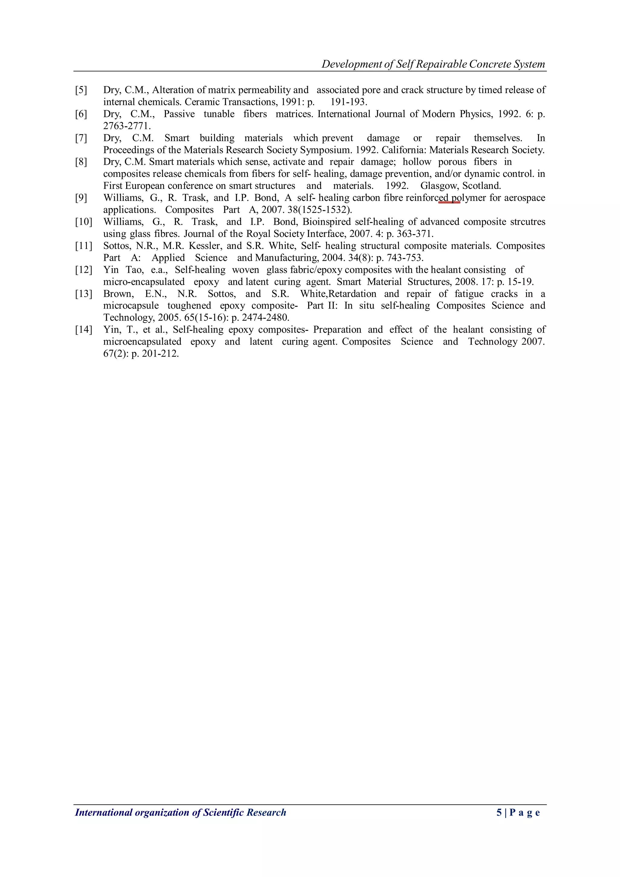 Development of Self Repairable Concrete System 
International organization of Scientific Research 5 | P a g e 
[5] Dry, C.M., Alteration of matrix permeability and associated pore and crack structure by timed release of internal chemicals. Ceramic Transactions, 1991: p. 191-193. 
[6] Dry, C.M., Passive tunable fibers matrices. International Journal of Modern Physics, 1992. 6: p. 2763-2771. 
[7] Dry, C.M. Smart building materials which prevent damage or repair themselves. In Proceedings of the Materials Research Society Symposium. 1992. California: Materials Research Society. 
[8] Dry, C.M. Smart materials which sense, activate and repair damage; hollow porous fibers in 
composites release chemicals from fibers for self- healing, damage prevention, and/or dynamic control. in First European conference on smart structures and materials. 1992. Glasgow, Scotland. 
[9] Williams, G., R. Trask, and I.P. Bond, A self- healing carbon fibre reinforced polymer for aerospace applications. Composites Part A, 2007. 38(1525-1532). 
[10] Williams, G., R. Trask, and I.P. Bond, Bioinspired self-healing of advanced composite strcutres using glass fibres. Journal of the Royal Society Interface, 2007. 4: p. 363-371. 
[11] Sottos, N.R., M.R. Kessler, and S.R. White, Self- healing structural composite materials. Composites Part A: Applied Science and Manufacturing, 2004. 34(8): p. 743-753. 
[12] Yin Tao, e.a., Self-healing woven glass fabric/epoxy composites with the healant consisting of micro-encapsulated epoxy and latent curing agent. Smart Material Structures, 2008. 17: p. 15-19. 
[13] Brown, E.N., N.R. Sottos, and S.R. White,Retardation and repair of fatigue cracks in a microcapsule toughened epoxy composite- Part II: In situ self-healing Composites Science and Technology, 2005. 65(15-16): p. 2474-2480. 
[14] Yin, T., et al., Self-healing epoxy composites- Preparation and effect of the healant consisting of microencapsulated epoxy and latent curing agent. Composites Science and Technology 2007. 67(2): p. 201-212. 