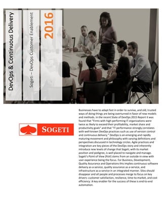 Sogeti–DevOpsCustomerEnablement
2016
DevOps&ContinuousDelivery
Businesses have to adapt fast in order to survive, and old, trusted
ways of doing things are being overturned in favor of new models
and methods. In the recent State of DevOps 2015 Report it was
found that “Firms with high-performing IT organizations were
twice as likely to exceed their profitability, market share and
productivity goals” and that “IT performance strongly correlates
with well-known DevOps practices such as use of version control
and continuous delivery.” DevOps is an emerging and rapidly
maturing movement and philosophy with varying definitions and
perspectives discussed in technology circles. Agile practices and
integration are key pieces of the DevOps story and inherently
introduce new levels of change that Sogeti, with its market
position and pedigree, is well placed to navigate and manage.
Sogeti’s Point of View (PoV) stems from an outside-in view with
user experience being the focus. For Business, Development,
Quality Assurance and Operations this implies continuous software
delivery as-a-service, quality assurance as-a-service, and
infrastructure as-a-service in an integrated manner. Silos should
disappear and all people and processes merge to focus on key
drivers: customer satisfaction, resilience, time-to-market, and cost
efficiency. A key enabler for the success of these is end-to-end
automation.
 