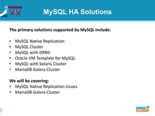 MySQL HA Solutions
The primary solutions supported by MySQL include:
• MySQL Native Replication
• MySQL Cluster
• MySQL with DRBD
• Oracle VM Template for MySQL
• MySQL with Solaris Cluster
• MariaDB Galera Cluster
We will be covering:
• MySQL Native Replication Issues
• MariaDB Galera Cluster
 
