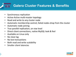 Galera Cluster Features & Benefits
• Synchronous replication
• Active-Active multi-master topology
• Read and write to any cluster node
• Automatic membership control, failed nodes drop from the cluster
• Automatic node joining
• True parallel replication, on row level
• Direct client connections, native MySQL look & feel
• Available on Linux only
• No slave lag
• No lost transactions
• Both read and write scalability
• Smaller client latencies
 