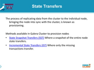 State Transfers
The process of replicating data from the cluster to the individual node,
bringing the node into sync with the cluster, is known as
provisioning.
Methods available in Galera Cluster to provision nodes
• State Snapshot Transfers (SST) Where a snapshot of the entire node
state transfers.
• Incremental State Transfers (IST) Where only the missing
transactions transfer.
 