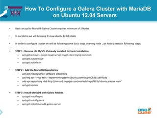 How To Configure a Galera Cluster with MariaDB
on Ubuntu 12.04 Servers
• Basic set up for MariaDB Galera Cluster requires minimum of 3 Nodes
• In our demo we will be using 3 Linux ubuntu 12.04 nodes
• In order to configure cluster we will be following some basic steps on every node , on Node1 execute following steps
• STEP 1 : Remove old MySQL if already installed for fresh installation
– apt-get remove --purge mysql-server mysql-client mysql-common
– apt-get autoremove
– apt-get autoclean
• STEP 2 : Add the MariaDB Repositories
– apt-get install python-software-properties
– apt-key adv --recv-keys --keyserver keyserver.ubuntu.com 0xcbcb082a1bb943db
– add-apt-repository 'deb http://mirror3.layerjet.com/mariadb/repo/10.0/ubuntu precise main‘
– apt-get update
• STEP 3 : Install MariaDB with Galera Patches
– apt-get install rsync
– apt-get install galera
– apt-get install mariadb-galera-server
 