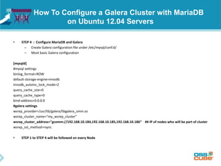 How To Configure a Galera Cluster with MariaDB
on Ubuntu 12.04 Servers
• STEP 4 : Configure MariaDB and Galera
– Create Galera configuration file under /etc/mysql/conf.d/
– Most basic Galera configuration
[mysqld]
#mysql settings
binlog_format=ROW
default-storage-engine=innodb
innodb_autoinc_lock_mode=2
query_cache_size=0
query_cache_type=0
bind-address=0.0.0.0
#galera settings
wsrep_provider=/usr/lib/galera/libgalera_smm.so
wsrep_cluster_name="my_wsrep_cluster"
wsrep_cluster_address="gcomm://192.168.10.184,192.168.10.185,192.168.10.186“ ## IP of nodes who will be part of cluster
wsrep_sst_method=rsync
• STEP 1 to STEP 4 will be followed on every Node
 
