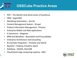 OSSCube Practice Areas
• PHP – The World’s Only Zend Center of Excellence
• CRM - SugarCRM
• Marketing Automation – Act-On
• Content Management System – Drupal
• Product Information Management - Pimcore
• Enterprise Mobile and Web applications
• E-Commerce – Magento
• BPM and Workflow – BonitaSoft and ProcessMaker
• Enterprise Architecture and Consulting
• BI and Data Integration – Pentaho and Talend
• Big Data – Hadoop, Cloudera, Spark
• Database – MySQL, MariaDB
• Cloud based large computing capacity - AWS
 