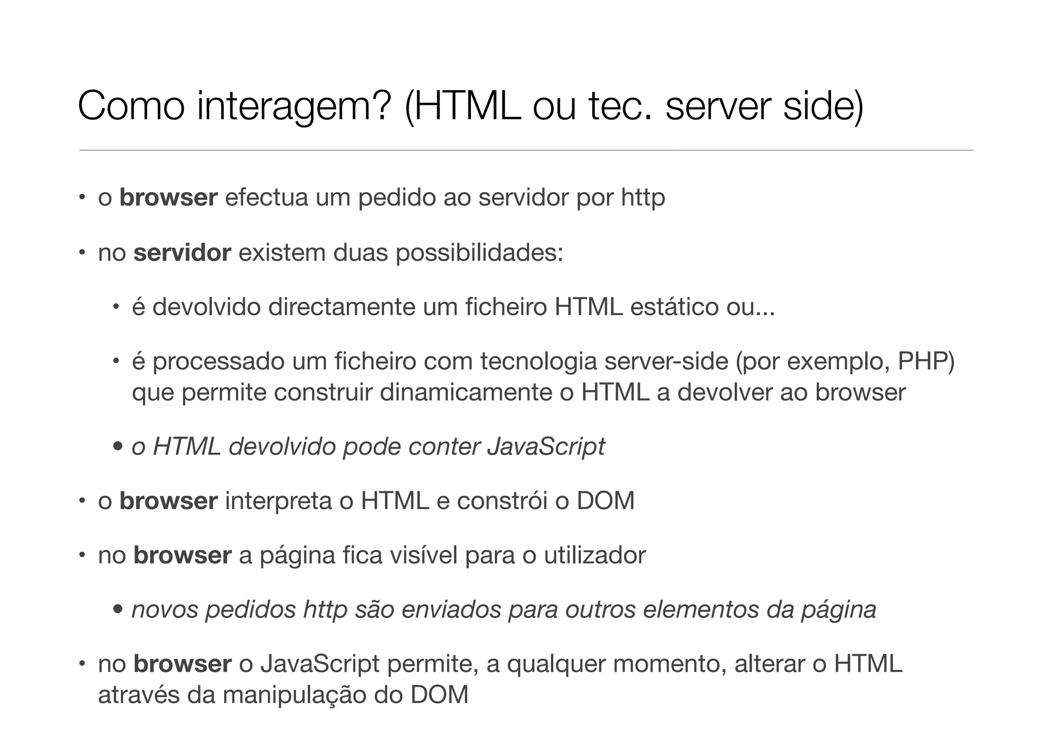 Como interagem? (HTML ou tec. server side)

• o browser efectua um pedido ao servidor por http

• no servidor existem duas possibilidades:

   • é devolvido directamente um ﬁcheiro HTML estático ou...

   • é processado um ﬁcheiro com tecnologia server-side (por exemplo, PHP)
     que permite construir dinamicamente o HTML a devolver ao browser

   • o HTML devolvido pode conter JavaScript

• o browser interpreta o HTML e constrói o DOM

• no browser a página ﬁca visível para o utilizador

   • novos pedidos http são enviados para outros elementos da página

• no browser o JavaScript permite, a qualquer momento, alterar o HTML
  através da manipulação do DOM
 
