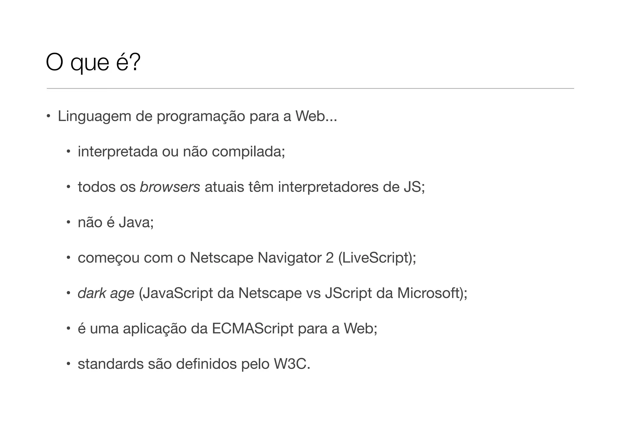 O que é?

• Linguagem de programação para a Web...

  • interpretada ou não compilada;

  • todos os browsers atuais têm interpretadores de JS;

  • não é Java;

  • começou com o Netscape Navigator 2 (LiveScript);

  • dark age (JavaScript da Netscape vs JScript da Microsoft);

  • é uma aplicação da ECMAScript para a Web;

  • standards são deﬁnidos pelo W3C.
 
