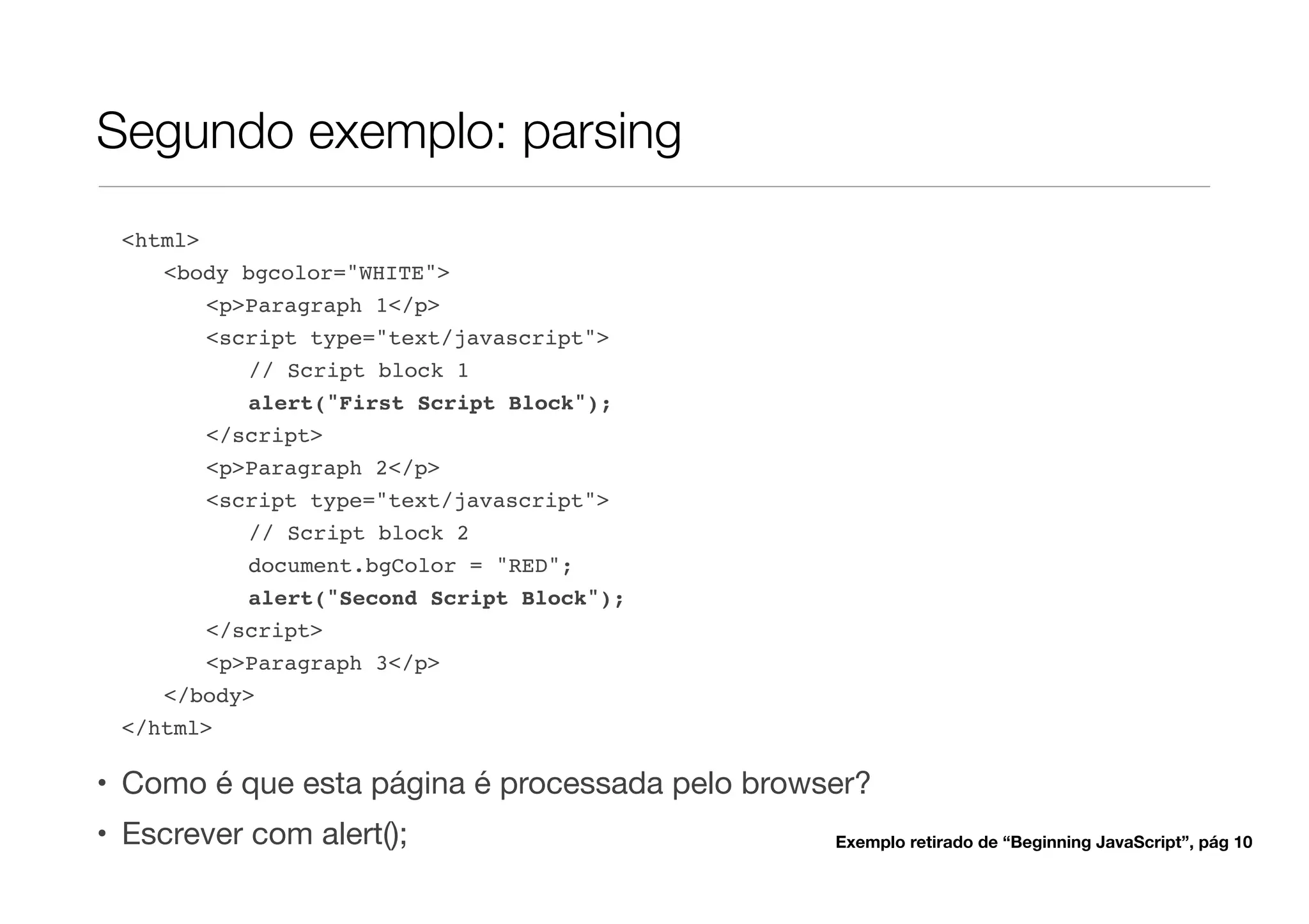 Segundo exemplo: parsing
 <html>
    <body bgcolor="WHITE">
        <p>Paragraph 1</p>
        <script type="text/javascript">
           // Script block 1
           alert("First Script Block");
        </script>
        <p>Paragraph 2</p>
        <script type="text/javascript">
           // Script block 2
           document.bgColor = "RED";
           alert("Second Script Block");
       </script>
       <p>Paragraph 3</p>
    </body>
 </html>

• Como é que esta página é processada pelo browser?
• Escrever com alert();                         Exemplo retirado de “Beginning JavaScript”, pág 10
 