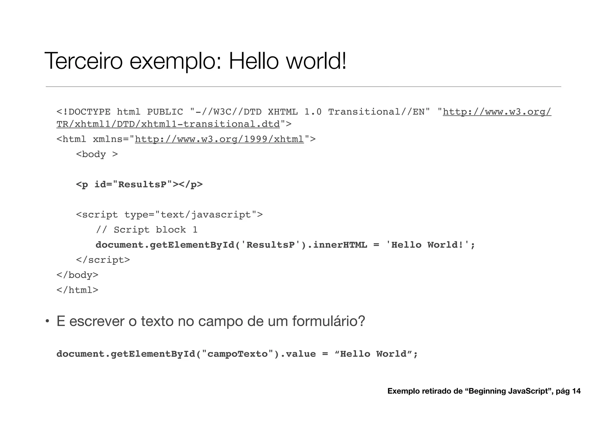 Terceiro exemplo: Hello world!
 <!DOCTYPE html PUBLIC "-//W3C//DTD XHTML 1.0 Transitional//EN" "http://www.w3.org/
 TR/xhtml1/DTD/xhtml1-transitional.dtd">
 <html xmlns="http://www.w3.org/1999/xhtml">
    <body >

    <p id="ResultsP"></p>


    <script type="text/javascript">
       // Script block 1
       document.getElementById('ResultsP').innerHTML = 'Hello World!';
    </script>
 </body>
 </html>


• E escrever o texto no campo de um formulário?

 document.getElementById("campoTexto").value = “Hello World”;


                                                       Exemplo retirado de “Beginning JavaScript”, pág 14
 