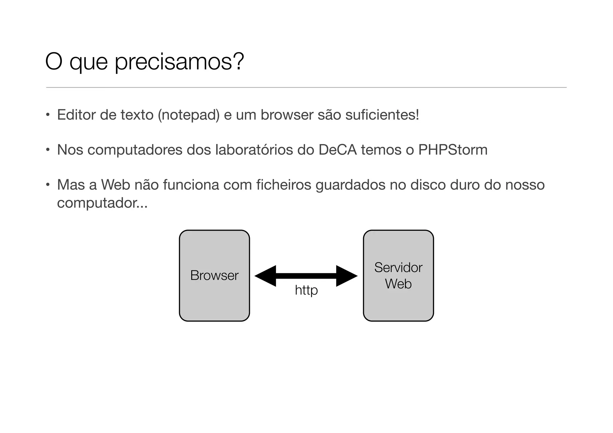 O que precisamos?

• Editor de texto (notepad) e um browser são suﬁcientes!

• Nos computadores dos laboratórios do DeCA temos o PHPStorm

• Mas a Web não funciona com ﬁcheiros guardados no disco duro do nosso
  computador...



                                                 Servidor
                     Browser
                                     http         Web
 