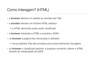 Como interagem? (HTML)

• o browser efectua um pedido ao servidor por http

• o servidor devolve um ﬁcheiro HTML estático

   • o HTML devolvido pode conter JavaScript

• o browser interpreta o HTML e constrói o DOM

• no browser a página ﬁca visível para o utilizador

   • novos pedidos http são enviados para outros elementos da página

• no browser o JavaScript permite, a qualquer momento, alterar o HTML
  através da manipulação do DOM
 