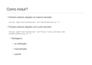 Como incluir?

• Ficheiro externo alojado no mesmo servidor

 <script type=”text/javascript” src=”MeuJavaScript.js” />


• Ficheiro externo alojado num outro servidor

 <script type=”text/javascript” src=”http://outro.servidor.com/
 JavaScriptDeOutros.js” />


  • Vantagens:

     • re-utilização

     • manutenção

     • cache!
 
