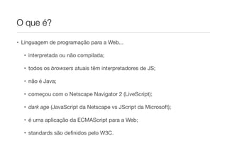 O que é?

• Linguagem de programação para a Web...

  • interpretada ou não compilada;

  • todos os browsers atuais têm interpretadores de JS;

  • não é Java;

  • começou com o Netscape Navigator 2 (LiveScript);

  • dark age (JavaScript da Netscape vs JScript da Microsoft);

  • é uma aplicação da ECMAScript para a Web;

  • standards são deﬁnidos pelo W3C.
 