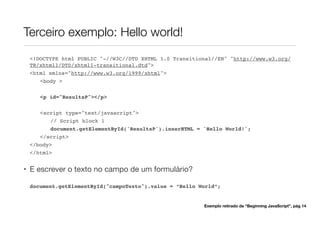 Terceiro exemplo: Hello world!
 <!DOCTYPE html PUBLIC "-//W3C//DTD XHTML 1.0 Transitional//EN" "http://www.w3.org/
 TR/xhtml1/DTD/xhtml1-transitional.dtd">
 <html xmlns="http://www.w3.org/1999/xhtml">
    <body >

    <p id="ResultsP"></p>


    <script type="text/javascript">
       // Script block 1
       document.getElementById('ResultsP').innerHTML = 'Hello World!';
    </script>
 </body>
 </html>


• E escrever o texto no campo de um formulário?

 document.getElementById("campoTexto").value = “Hello World”;


                                                       Exemplo retirado de “Beginning JavaScript”, pág 14
 