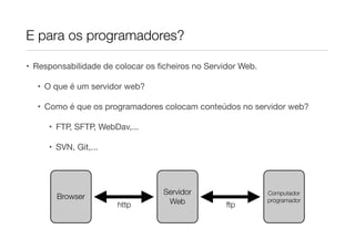 E para os programadores?

• Responsabilidade de colocar os ﬁcheiros no Servidor Web.

  • O que é um servidor web?

  • Como é que os programadores colocam conteúdos no servidor web?

     • FTP, SFTP, WebDav,...

     • SVN, Git,...




                                  Servidor                   Computador
       Browser
                      http         Web            ftp
                                                             programador
 