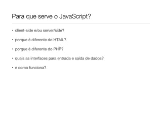 Para que serve o JavaScript?

• client-side e/ou server/side?

• porque é diferente do HTML?

• porque é diferente do PHP?

• quais as interfaces para entrada e saída de dados?

• e como funciona?
 