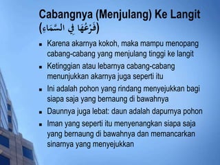 Cabangnya (Menjulang) Ke Langit 
(فَ رْعُهَاد فِِ السَّ مَادءِ ) 
 Karena akarnya kokoh, maka mampu menopang 
cabang-cabang yang menjulang tinggi ke langit 
 Ketinggian atau lebarnya cabang-cabang 
menunjukkan akarnya juga seperti itu 
 Ini adalah pohon yang rindang menyejukkan bagi 
siapa saja yang bernaung di bawahnya 
 Daunnya juga lebat: daun adalah dapurnya pohon 
 Iman yang seperti itu menyenangkan siapa saja 
yang bernaung di bawahnya dan memancarkan 
sinarnya yang menyejukkan 
 