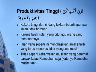 Produktivitas Tinggi ( ؤْتِِ أُكُلَهَادكُلَّ  
(حِينٍ بِإِذْنِ رَ بَِاد 
 Kokoh, tinggi dan rindang takkan berarti apa-apa 
kalau tidak berbuah 
 Karena buah itulah yang ditunggu orang yang 
menanamnya 
 Iman yang seperti ini menghasilkan amal shalih 
yang terus-menerus tidak mengenal musim 
 Tidak seperti kebanyakan muslimin yang beramal 
banyak kalau Ramadhan saja (katanya Ramadhan 
musim taat) 
 